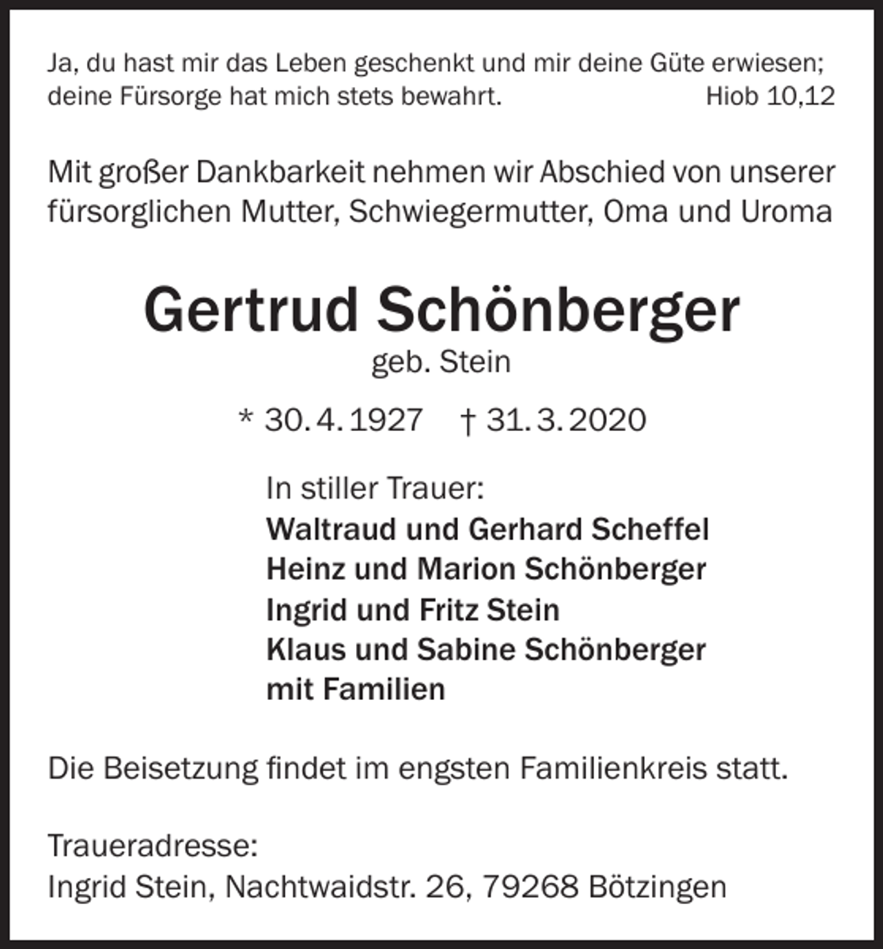 <p>Ja, du hast mir das Leben geschenkt und mir deine Güte erwiesen;<br />deine Fürsorge hat mich stets bewahrt.<br />Hiob 10,12</p><p>Mit großer Dankbarkeit nehmen wir Abschied von unserer<br />fürsorglichen Mutter, Schwiegermutter, Oma und Uroma</p><p>Gertrud Schönberger<br />geb. Stein</p><p>* 30. 4. 1927 † 31. 3. 2020<br />In stiller Trauer:<br />Waltraud und Gerhard Scheffel<br />Heinz und Marion Schönberger<br />Ingrid und Fritz Stein<br />Klaus und Sabine Schönberger<br />mit Familien<br />Die Beisetzung findet im engsten Familienkreis statt.<br />Traueradresse:<br />Ingrid Stein, Nachtwaidstr. 26, 79268 Bötzingen</p>