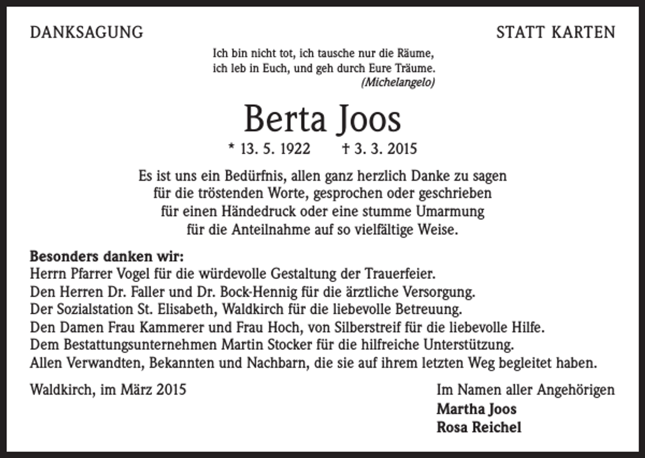 <p>DANKSAGUNG</p><p>STATT KARTEN<br />Ich bin nicht tot, ich tausche nur die Räume,<br />ich leb in Euch, und geh durch Eure Träume.<br />(Michelangelo)</p><p>Berta Joos</p><p>* 13. 5. 1922 † 3. 3. 2015<br />Es ist uns ein Bedürfnis, allen ganz herzlich Danke zu sagen<br />für die tröstenden Worte, gesprochen oder geschrieben<br />für einen Händedruck oder eine stumme Umarmung<br />für die Anteilnahme auf so vielfältige Weise.<br />Besonders danken wir:<br />Herrn Pfarrer Vogel für die würdevolle Gestaltung der Trauerfeier.<br />Den Herren Dr. Faller und Dr. Bock-Hennig für die ärztliche Versorgung.<br />Der Sozialstation St. Elisabeth, Waldkirch für die liebevolle Betreuung.<br />Den Damen Frau Kammerer und Frau Hoch, von Silberstreif für die liebevolle Hilfe.<br />Dem Bestattungsunternehmen Martin Stocker für die hilfreiche Unterstützung.<br />Allen Verwandten, Bekannten und Nachbarn, die sie auf ihrem letzten Weg begleitet haben.<br />Waldkirch, im März 2015<br />Im Namen aller Angehörigen<br />Martha Joos<br />Rosa Reichel</p>