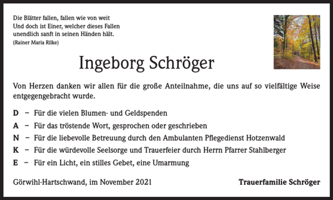 <p>Die Blätter fallen, fallen wie von weit<br />Und doch ist Einer, welcher dieses Fallen<br />unendlich sanft in seinen Händen hält.<br />(Rainer Maria Rilke)</p><p>Ingeborg Schröger<br />Von Herzen danken wir allen für die große Anteilnahme, die uns auf so vielfältige Weise<br />entgegengebracht wurde.<br />D<br />A<br />N<br />K<br />E</p><p>– Für die vielen Blumen- und Geldspenden<br />– Für das tröstende Wort, gesprochen oder geschrieben<br />– Für die liebevolle Betreuung durch den Ambulanten Pflegedienst Hotzenwald<br />– Für die würdevolle Seelsorge und Trauerfeier durch Herrn Pfarrer Stahlberger<br />– Für ein Licht, ein stilles Gebet, eine Umarmung</p><p>Görwihl-Hartschwand, im November 2021</p><p>Trauerfamilie Schröger</p>