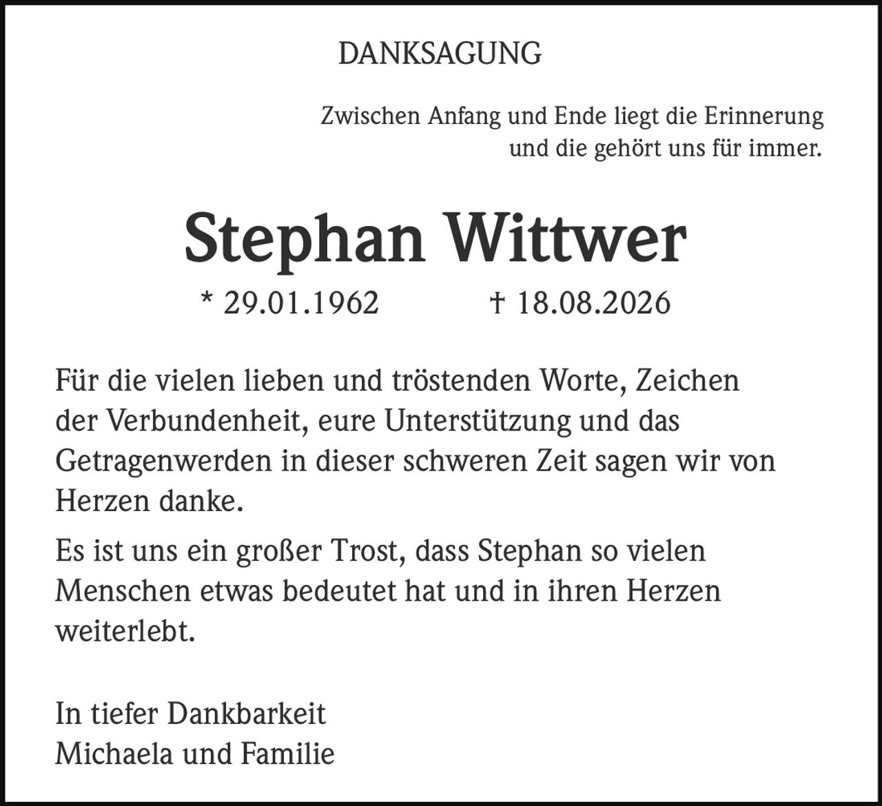 <p><strong>DANKSAGUNG</strong></p><p>Zwischen Anfang und Ende liegt die Erinnerung und die gehört uns für immer.</p><p><strong>Stephan Wittwer</strong><br>* 29.01.1962 † 18.08.2026</p><p>Für die vielen lieben und tröstenden Worte, Zeichen der Verbundenheit, eure Unterstützung und das Getragenwerden in dieser schweren Zeit sagen wir von Herzen danke.</p><p>Es ist uns ein großer Trost, dass Stephan so vielen Menschen etwas bedeutet hat und in ihren Herzen weiterlebt.</p><p>In tiefer Dankbarkeit<br>Michaela und Familie</p>
