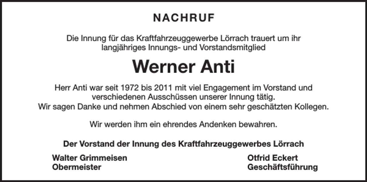 <p>NACHRUF<br />Die Innung für das Kraftfahrzeuggewerbe Lörrach trauert um ihr<br />langjähriges Innungs- und Vorstandsmitglied</p><p>Werner Anti<br />Herr Anti war seit 1972 bis 2011 mit viel Engagement im Vorstand und<br />verschiedenen Ausschüssen unserer Innung tätig.<br />Wir sagen Danke und nehmen Abschied von einem sehr geschätzten Kollegen.<br />Wir werden ihm ein ehrendes Andenken bewahren.<br />Der Vorstand der Innung des Kraftfahrzeuggewerbes Lörrach<br />Walter Grimmeisen<br />Otfrid Eckert<br />Obermeister Geschäftsführung</p>