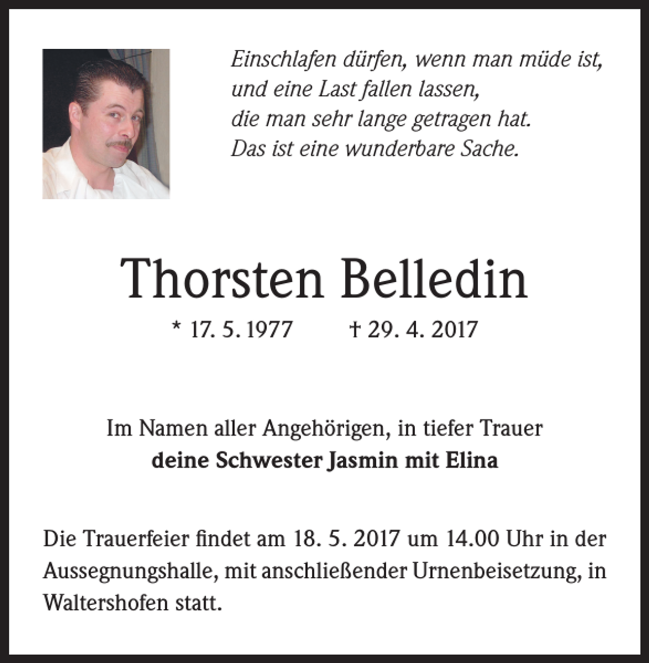 <p>Einschlafen dürfen, wenn man müde ist,<br />und eine Last fallen lassen,<br />die man sehr lange getragen hat.<br />Das ist eine wunderbare Sache.</p><p>Thorsten Belledin<br />* 17. 5. 1977</p><p>† 29. 4. 2017</p><p>Im Namen aller Angehörigen, in tiefer Trauer<br />deine Schwester Jasmin mit Elina<br />Die Trauerfeier findet am 18. 5. 2017 um 14.00 Uhr in der<br />Aussegnungshalle, mit anschließender Urnenbeisetzung, in<br />Waltershofen statt.</p>