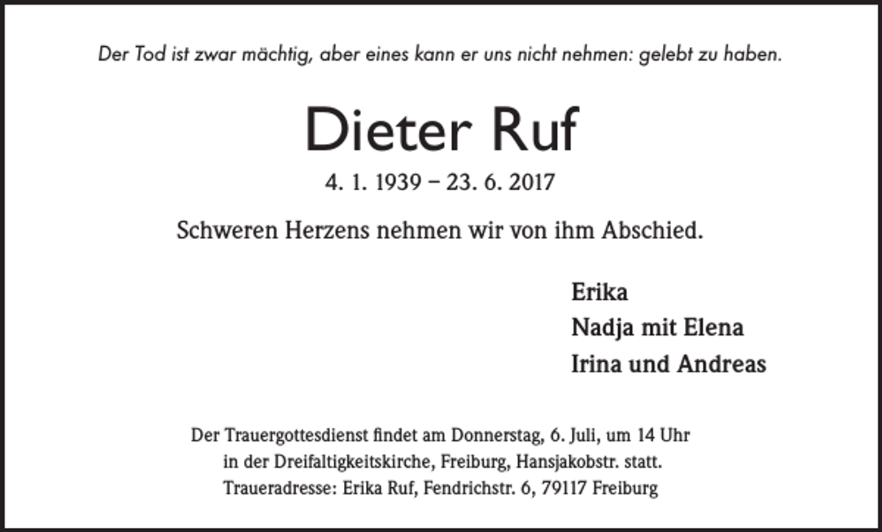 <p>Der Tod ist zwar mächtig, aber eines kann er uns nicht nehmen: gelebt zu haben.</p><p>Dieter Ruf<br />4. 1. 1939 – 23. 6. 2017</p><p>Schweren Herzens nehmen wir von ihm Abschied.<br />Erika<br />Nadja mit Elena<br />Irina und Andreas<br />Der Trauergottesdienst findet am Donnerstag, 6. Juli, um 14 Uhr<br />in der Dreifaltigkeitskirche, Freiburg, Hansjakobstr. statt.<br />Traueradresse: Erika Ruf, Fendrichstr. 6, 79117 Freiburg</p>