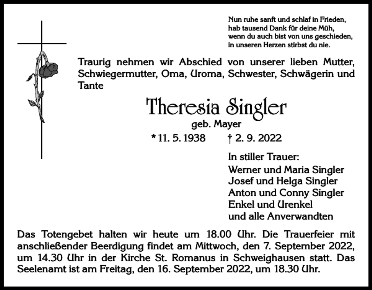 <p>Nun ruhe sanft und schlaf in Frieden,<br />hab tausend Dank für deine Müh,<br />wenn du auch bist von uns geschieden,<br />in unseren Herzen stirbst du nie.</p><p>Traurig nehmen wir Abschied von unserer lieben Mutter,<br />Schwiegermutter, Oma, Uroma, Schwester, Schwägerin und<br />Tante</p><p>Theresia Singler<br />geb. Mayer<br />* 11. 5. 1938 † 2. 9. 2022</p><p>In stiller Trauer:<br />Werner und Maria Singler<br />Josef und Helga Singler<br />Anton und Conny Singler<br />Enkel und Urenkel<br />und alle Anverwandten<br />Das Totengebet halten wir heute um 18.00 Uhr. Die Trauerfeier mit<br />­anschließender Beerdigung findet am Mittwoch, den 7. September 2022,<br />um 14.30 Uhr in der Kirche St. Romanus in Schweighausen statt. Das<br />­Seelenamt ist am Freitag, den 16. September 2022, um 18.30 Uhr.</p>