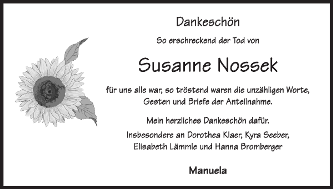 <p>Dankeschön<br />So erschreckend der Tod von</p><p>Susanne Nossek<br />für uns alle war, so tröstend waren die unzähligen Worte,<br />Gesten und Briefe der Anteilnahme.<br />Mein herzliches Dankeschön dafür.<br />Insbesondere an Dorothea Klaer, Kyra Seeber,<br />Elisabeth Lämmle und Hanna Bromberger</p><p>Manuela</p>