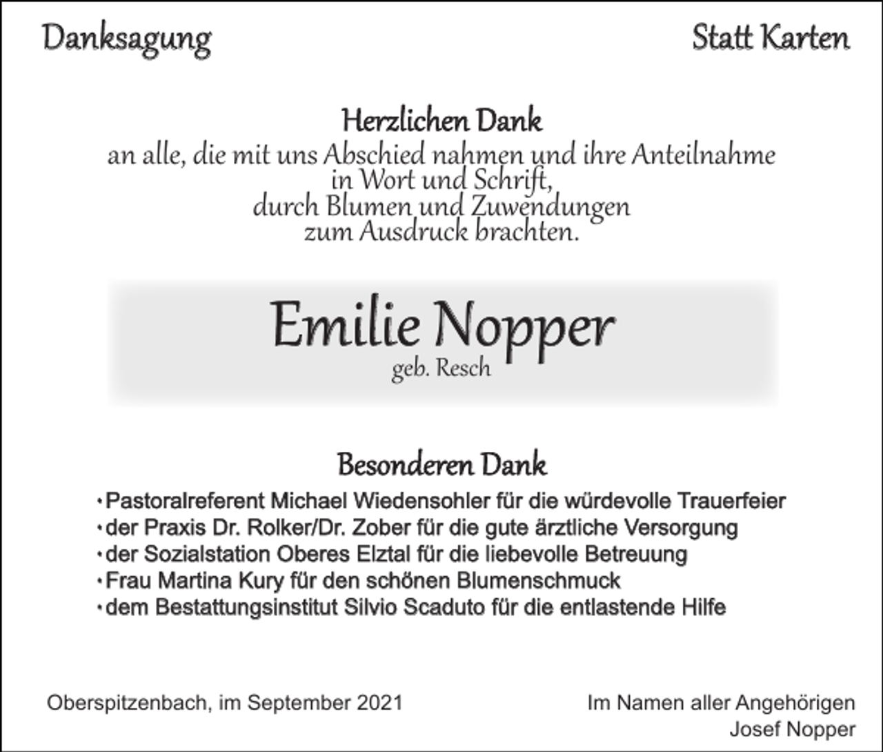 <p>Danksagung</p><p>Statt Karten<br />Herzlichen Dank</p><p>an alle, die mit uns Abschied nahmen und ihre Anteilnahme<br />in Wort und Schrift,<br />durch Blumen und Zuwendungen<br />zum Ausdruck brachten.</p><p>Emilie Nopper<br />geb. Resch</p><p>Besonderen Dank<br />۰Pastoralreferent Michael Wiedensohler für die würdevolle Trauerfeier<br />۰der Praxis Dr. Rolker/Dr. Zober für die gute ärztlich e Versorgung<br />۰der Sozialstation Oberes Elztal für die liebevolle Betreuung<br />۰Frau Martina Kury für den schönen Blumenschmuck<br />۰dem Bestattungsinstitut Silvio Scaduto für die entlastende Hilfe</p><p>Oberspitzenbach, im September 2021</p><p>Im Namen aller Angehörigen<br />Josef Nopper</p>