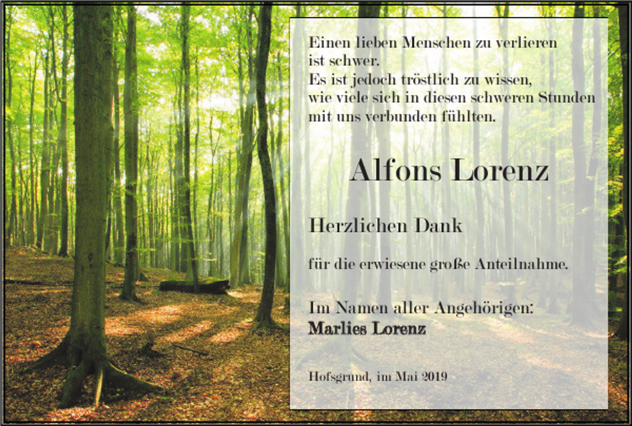 <p>Einen lieben Menschen zu verlieren<br />ist schwer.<br />Es ist jedoch tröstlich zu wissen,<br />wie viele sich in diesen schweren Stunden<br />mit uns verbunden fühlten.</p><p>Alfons Lorenz<br />Herzlichen Dank<br />für die erwiesene große Anteilnahme.</p><p>Im Namen aller Angehörigen:<br />Marlies Lorenz<br />Hofsgrund, im Mai 2019</p>