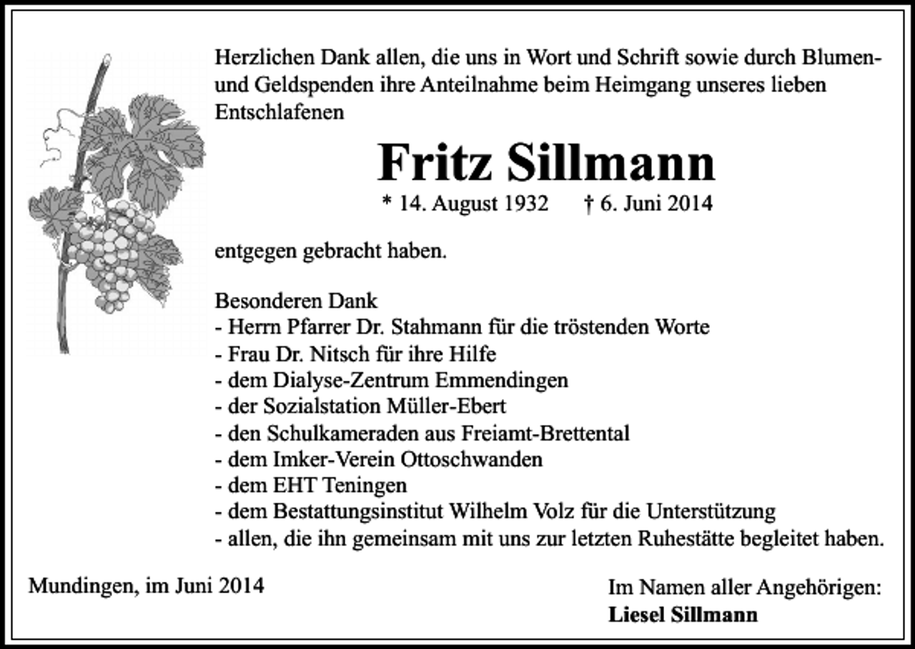 <p>Herzlichen Dank allen, die uns in Wort und Schrift sowie durch Blumenund Geldspenden ihre Anteilnahme beim Heimgang unseres lieben<br />Entschlafenen</p><p>Fritz Sillmann<br />* 14. August 1932</p><p>† 6. Juni 2014</p><p>entgegen gebracht haben.<br />Besonderen Dank<br />- Herrn Pfarrer Dr. Stahmann für die tröstenden Worte<br />- Frau Dr. Nitsch für ihre Hilfe<br />- dem Dialyse-Zentrum Emmendingen<br />- der Sozialstation Müller-Ebert<br />- den Schulkameraden aus Freiamt-Brettental<br />- dem Imker-Verein Ottoschwanden<br />- dem EHT Teningen<br />- dem Bestattungsinstitut Wilhelm Volz für die Unterstützung<br />- allen, die ihn gemeinsam mit uns zur letzten Ruhestätte begleitet haben.<br />Mundingen, im Juni 2014</p><p>Im Namen aller Angehörigen:<br />Liesel Sillmann</p>