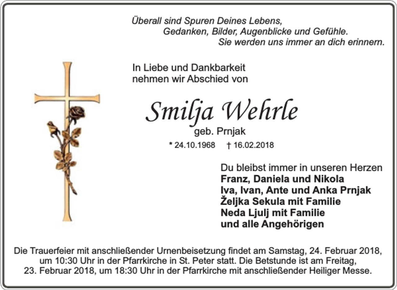 <p>Überall sind Spuren Deines Lebens,<br />Gedanken, Bilder, Augenblicke und Gefühle.<br />Sie werden uns immer an dich erinnern.</p><p>In Liebe und Dankbarkeit<br />nehmen wir Abschied von</p><p>Smilja Wehrle<br />geb. Prnjak</p><p>* 24.10.1968</p><p>† 16.02.2018</p><p>Du bleibst immer in unseren Herzen<br />Franz, Daniela und Nikola<br />Iva, Ivan, Ante und Anka Prnjak<br />Željka Sekula mit Familie<br />Neda Ljulj mit Familie<br />und alle Angehörigen<br />Die Trauerfeier mit anschließender Urnenbeisetzung findet am Samstag, 24. Februar 2018,<br />um 10:30 Uhr in der Pfarrkirche in St. Peter statt. Die Betstunde ist am Freitag,<br />23. Februar 2018, um 18:30 Uhr in der Pfarrkirche mit anschließender Heiliger Messe.</p>