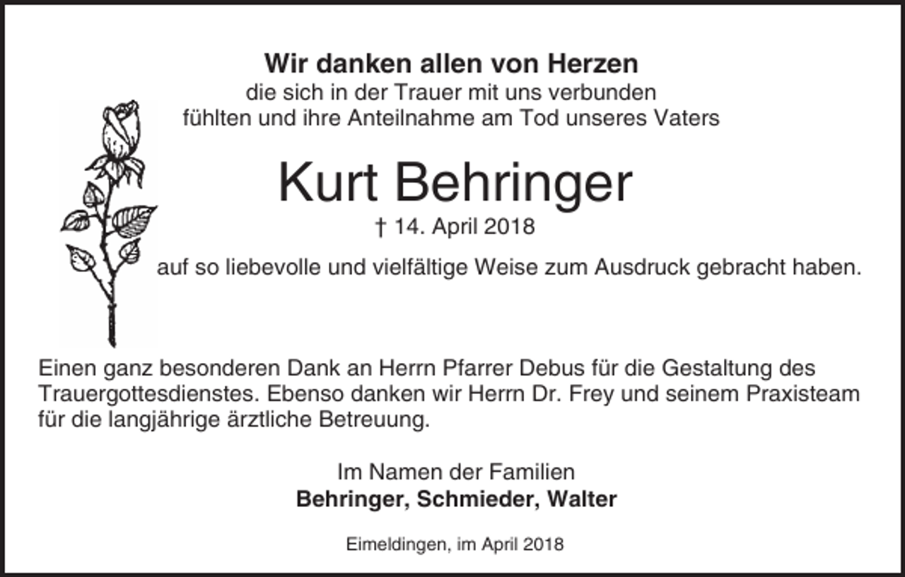<p>Wir danken allen von Herzen</p><p>die sich in der Trauer mit uns verbunden<br />fühlten und ihre Anteilnahme am Tod unseres Vaters</p><p>Kurt Behringer<br />† 14. April 2018</p><p>auf so liebevolle und vielfältige Weise zum Ausdruck gebracht haben.</p><p>Einen ganz besonderen Dank an Herrn Pfarrer Debus für die Gestaltung des<br />Trauergottesdienstes. Ebenso danken wir Herrn Dr. Frey und seinem Praxisteam<br />für die langjährige ärztliche Betreuung.<br />Im Namen der Familien<br />Behringer, Schmieder, Walter<br />Eimeldingen, im April 2018</p>
