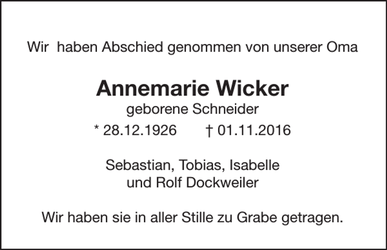 <p>Wir haben Abschied genommen von unserer Oma</p><p>Annemarie Wicker</p><p>geborene Schneider<br />* 28.12.1926<br />† 01.11.2016<br />Sebastian, Tobias, Isabelle<br />und Rolf Dockweiler<br />Wir haben sie in aller Stille zu Grabe getragen.</p>