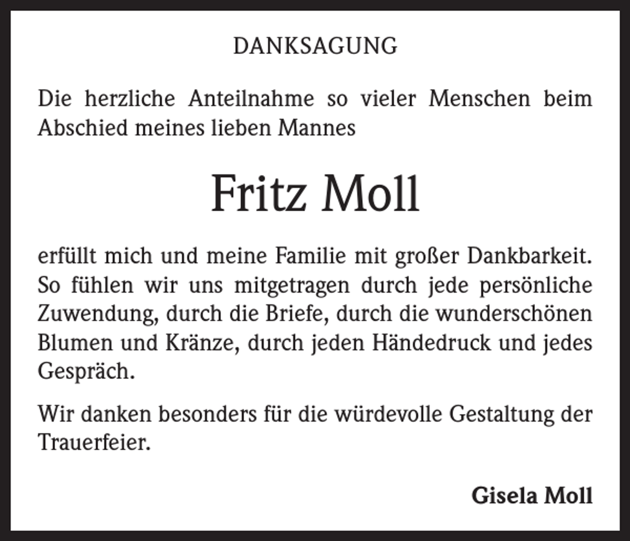 <p>DANKSAGUNG<br />Die herzliche Anteilnahme so vieler Menschen beim<br />­A bschied meines lieben Mannes</p><p>Fritz Moll<br />erfüllt mich und meine Familie mit großer Dankbarkeit.<br />So fühlen wir uns mitgetragen durch jede persönliche<br />­Zuwendung, durch die Briefe, durch die wunderschönen<br />Blumen und Kränze, durch jeden Händedruck und jedes<br />Gespräch.<br />Wir danken besonders für die würdevolle Gestaltung der<br />Trauerfeier.</p><p>Gisela Moll</p>