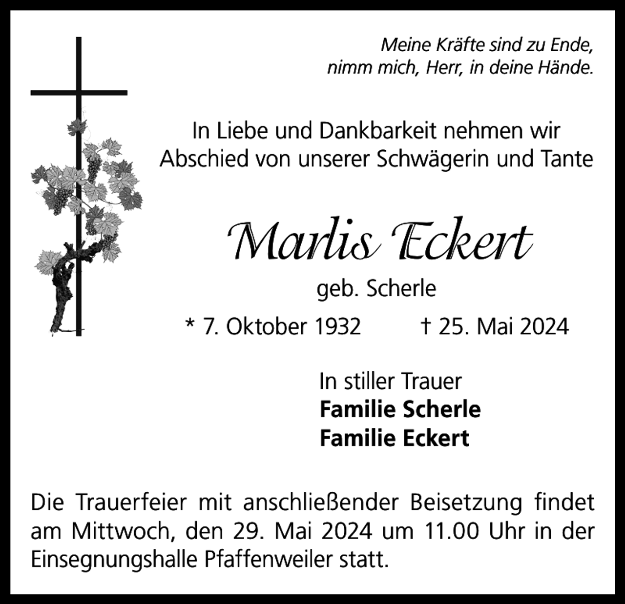 <p>Meine Kräfte sind zu Ende,<br />nimm mich, Herr, in deine Hände.</p><p>In Liebe und Dankbarkeit nehmen wir<br />Abschied von unserer Schwägerin und Tante</p><p>Marlis Eckert<br />geb. Scherle<br />* 7. Oktober 1932</p><p>† 25. Mai 2024</p><p>In stiller Trauer<br />Familie Scherle<br />Familie Eckert<br />Die Trauerfeier mit anschließender Beisetzung findet<br />am Mittwoch, den 29. Mai 2024 um 11.00 Uhr in der<br />Einsegnungshalle Pfaffenweiler statt.</p>