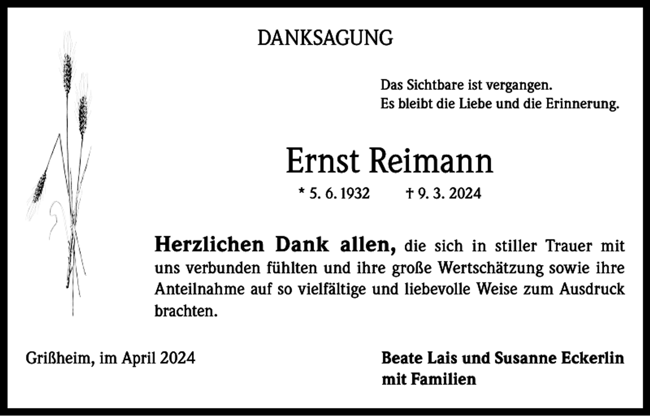 <p>DANKSAGUNG<br />Das Sichtbare ist vergangen.<br />Es bleibt die Liebe und die Erinnerung.</p><p>Ernst Reimann<br />* 5. 6. 1932</p><p>† 9. 3. 2024</p><p>Herzlichen Dank allen,</p><p>die sich in stiller Trauer mit<br />uns verbunden fühlten und ihre große Wertschätzung sowie ihre<br />Anteilnahme auf so vielfältige und liebevolle Weise zum Ausdruck<br />brachten.<br />Grißheim, im April 2024 Beate Lais und Susanne Eckerlin<br />mit Familien</p>