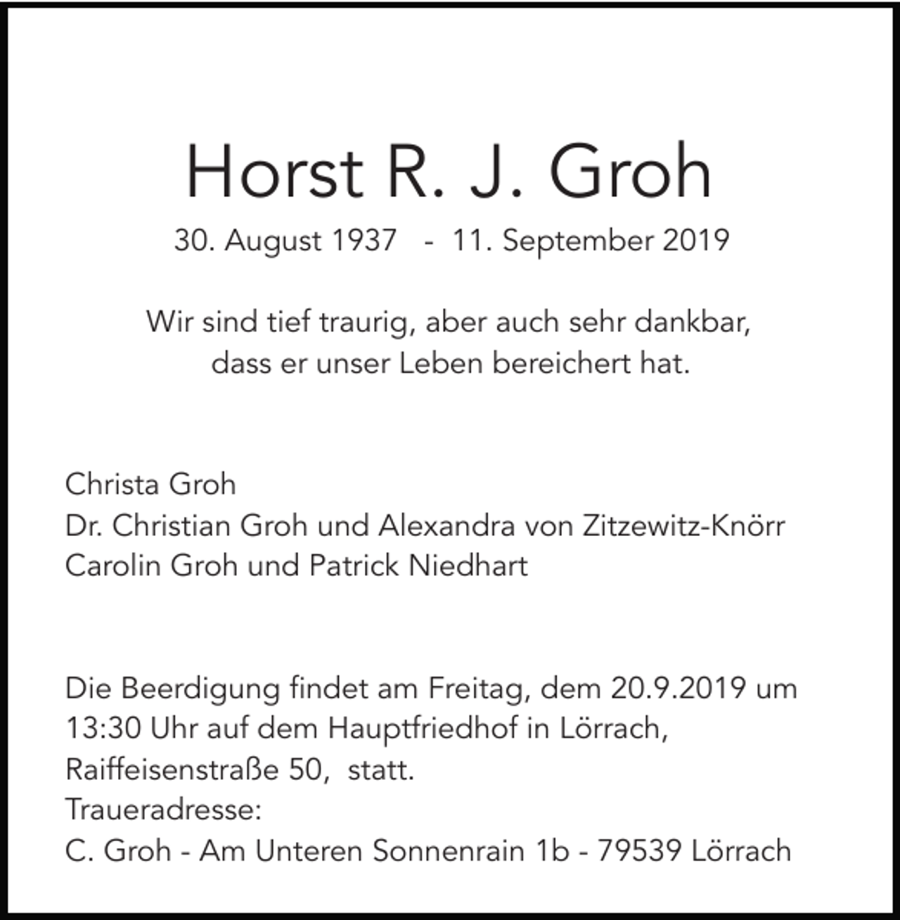 <p>Horst R. J. Groh<br />30. August 1937 - 11. September 2019<br />Wir sind tief traurig, aber auch sehr dankbar,<br />dass er unser Leben bereichert hat.</p><p>Christa Groh<br />Dr. Christian Groh und Alexandra von Zitzewitz-Knörr<br />Carolin Groh und Patrick Niedhart</p><p>Die Beerdigung findet am Freitag, dem 20.9.2019 um<br />13:30 Uhr auf dem Hauptfriedhof in Lörrach,<br />Raiffeisenstraße 50, statt.<br />Traueradresse:<br />C. Groh - Am Unteren Sonnenrain 1b - 79539 Lörrach</p>