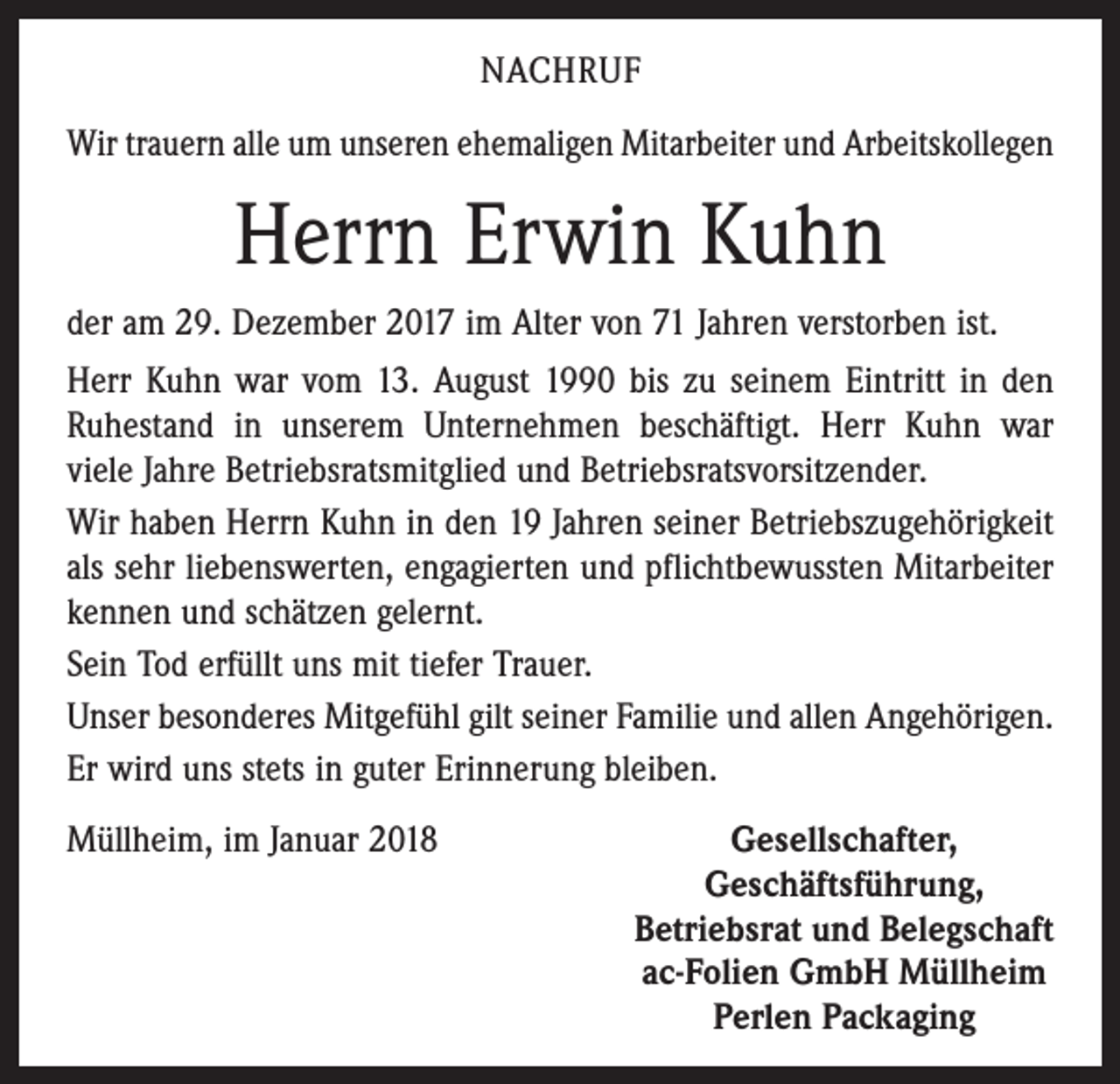 <p>NACHRUF<br />Wir trauern alle um unseren ehemaligen Mitarbeiter und Arbeitskollegen</p><p>Herrn Erwin Kuhn<br />der am 29. Dezember 2017 im Alter von 71 Jahren verstorben ist.<br />Herr Kuhn war vom 13. August 1990 bis zu seinem Eintritt in den<br />Ruhestand in unserem Unternehmen beschäftigt. Herr Kuhn war<br />viele Jahre Betriebsratsmitglied und Betriebsratsvorsitzender.<br />Wir haben Herrn Kuhn in den 19 Jahren seiner Betriebszugehörigkeit<br />als sehr liebenswerten, engagierten und pflichtbewussten Mitarbeiter<br />kennen und schätzen gelernt.<br />Sein Tod erfüllt uns mit tiefer Trauer.<br />Unser besonderes Mitgefühl gilt seiner Familie und allen Angehörigen.<br />Er wird uns stets in guter Erinnerung bleiben.<br />Müllheim, im Januar 2018</p><p>Gesellschafter,<br />Geschäftsführung,<br />Betriebsrat und Belegschaft<br />ac-Folien GmbH Müllheim<br />Perlen Packaging</p>