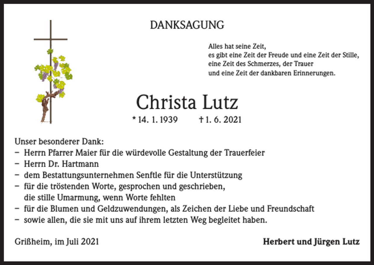 <p>DANKSAGUNG<br />Alles hat seine Zeit,<br />es gibt eine Zeit der Freude und eine Zeit der Stille,<br />eine Zeit des Schmerzes, der Trauer<br />und eine Zeit der dankbaren Erinnerungen.</p><p>Christa Lutz<br />* 14. 1. 1939</p><p>† 1. 6. 2021</p><p>Unser besonderer Dank:<br />– Herrn Pfarrer Maier für die würdevolle Gestaltung der Trauerfeier<br />– Herrn Dr. Hartmann<br />– dem Bestattungsunternehmen Senftle für die Unterstützung<br />– für die tröstenden Worte, gesprochen und geschrieben,<br />die stille Umarmung, wenn Worte fehlten<br />– für die Blumen und Geldzuwendungen, als Zeichen der Liebe und Freundschaft<br />– sowie allen, die sie mit uns auf ihrem letzten Weg begleitet haben.<br />Grißheim, im Juli 2021</p><p>Herbert und Jürgen Lutz</p>