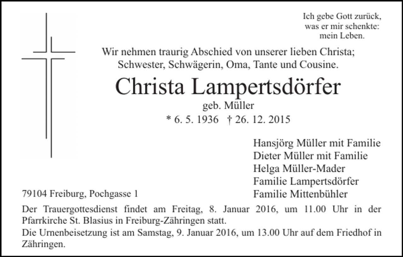<p>Ich gebe Gott zurück,<br />was er mir schenkte:<br />mein Leben.</p><p>Wir nehmen traurig Abschied von unserer lieben Christa;<br />Schwester, Schwägerin, Oma, Tante und Cousine.</p><p>Christa Lampertsdörfer<br />geb. Müller<br />* 6. 5. 1936 † 26. 12. 2015</p><p>79104 Freiburg, Pochgasse 1</p><p>Hansjörg Müller mit Familie<br />Dieter Müller mit Familie<br />Helga Müller-Mader<br />Familie Lampertsdörfer<br />Familie Mittenbühler</p><p>Der Trauergottesdienst findet am Freitag, 8. Januar 2016, um 11.00 Uhr in der<br />Pfarrkirche St. Blasius in Freiburg-Zähringen statt.<br />Die Urnenbeisetzung ist am Samstag, 9. Januar 2016, um 13.00 Uhr auf dem Friedhof in<br />Zähringen.</p>