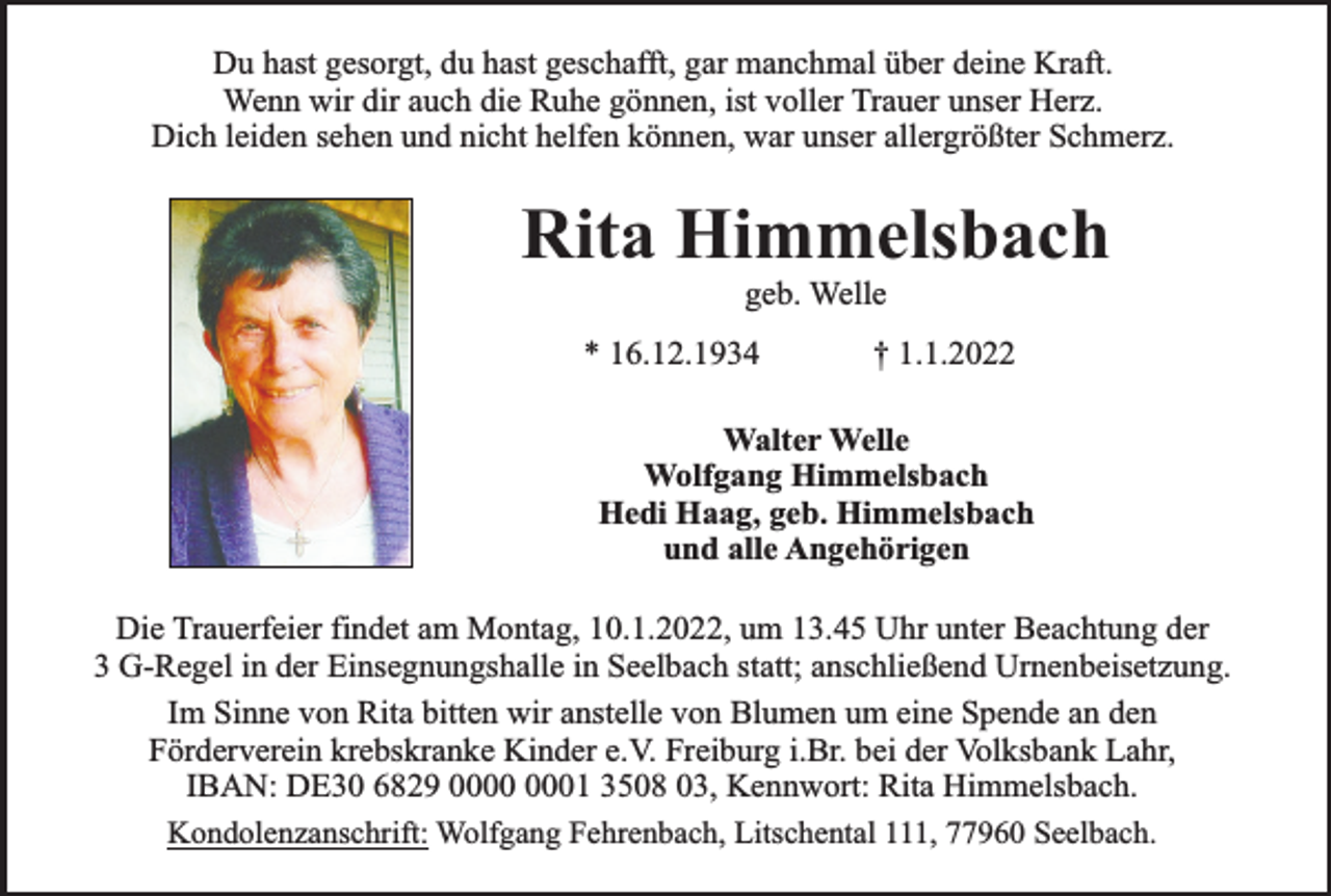 <p>Du hast gesorgt, du hast geschafft, gar manchmal über deine Kraft.<br />Wenn wir dir auch die Ruhe gönnen, ist voller Trauer unser Herz.<br />Dich leiden sehen und nicht helfen können, war unser allergrößter Schmerz.</p><p>Rita Himmelsbach<br />geb. Welle</p><p>* 16.12.1934</p><p>† 1.1.2022</p><p>Walter Welle<br />Wolfgang Himmelsbach<br />Hedi Haag, geb. Himmelsbach<br />und alle Angehörigen<br />Die Trauerfeier findet am Montag, 10.1.2022, um 13.45 Uhr unter Beachtung der<br />3 G-Regel in der Einsegnungshalle in Seelbach statt; anschließend Urnenbeisetzung.<br />Im Sinne von Rita bitten wir anstelle von Blumen um eine Spende an den<br />Förderverein krebskranke Kinder e.V. Freiburg i.Br. bei der Volksbank Lahr,<br />IBAN: DE30 6829 01 3508 03, Kennwort: Rita Himmelsbach.<br />Kondolenzanschrift: Wolfgang Fehrenbach, Litschental 111, 77960 Seelbach.</p>