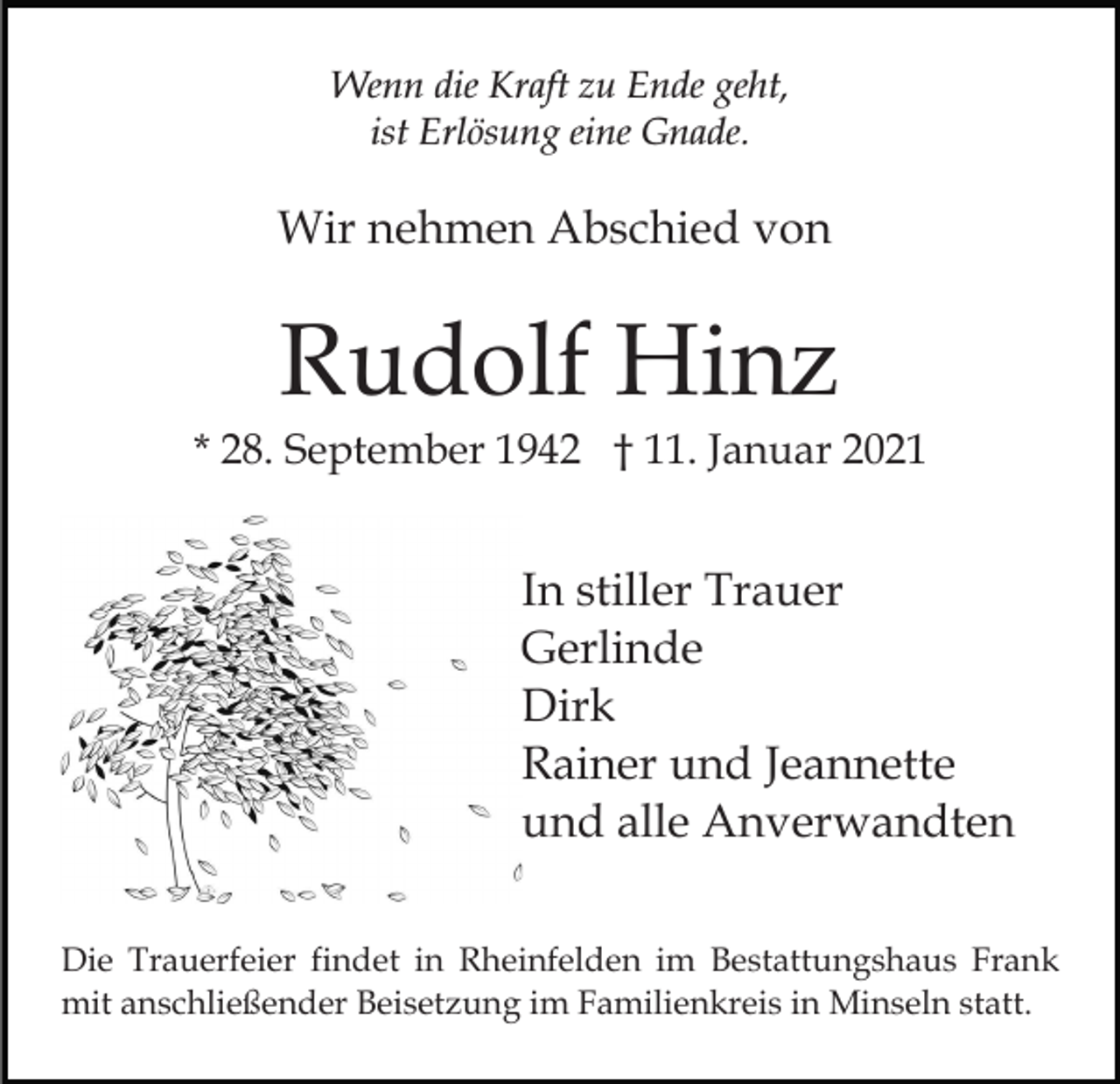 <p>Wenn die Kraft zu Ende geht,<br />ist Erlösung eine Gnade.</p><p>Wir nehmen Abschied von</p><p>Rudolf Hinz<br />* 28. September 1942 † 11. Januar 2021</p><p>In stiller Trauer<br />Gerlinde<br />Dirk<br />Rainer und Jeannette<br />und alle Anverwandten<br />Die Trauerfeier findet in Rheinfelden im Bestattungshaus Frank<br />mit anschließender Beisetzung im Familienkreis in Minseln statt.</p>