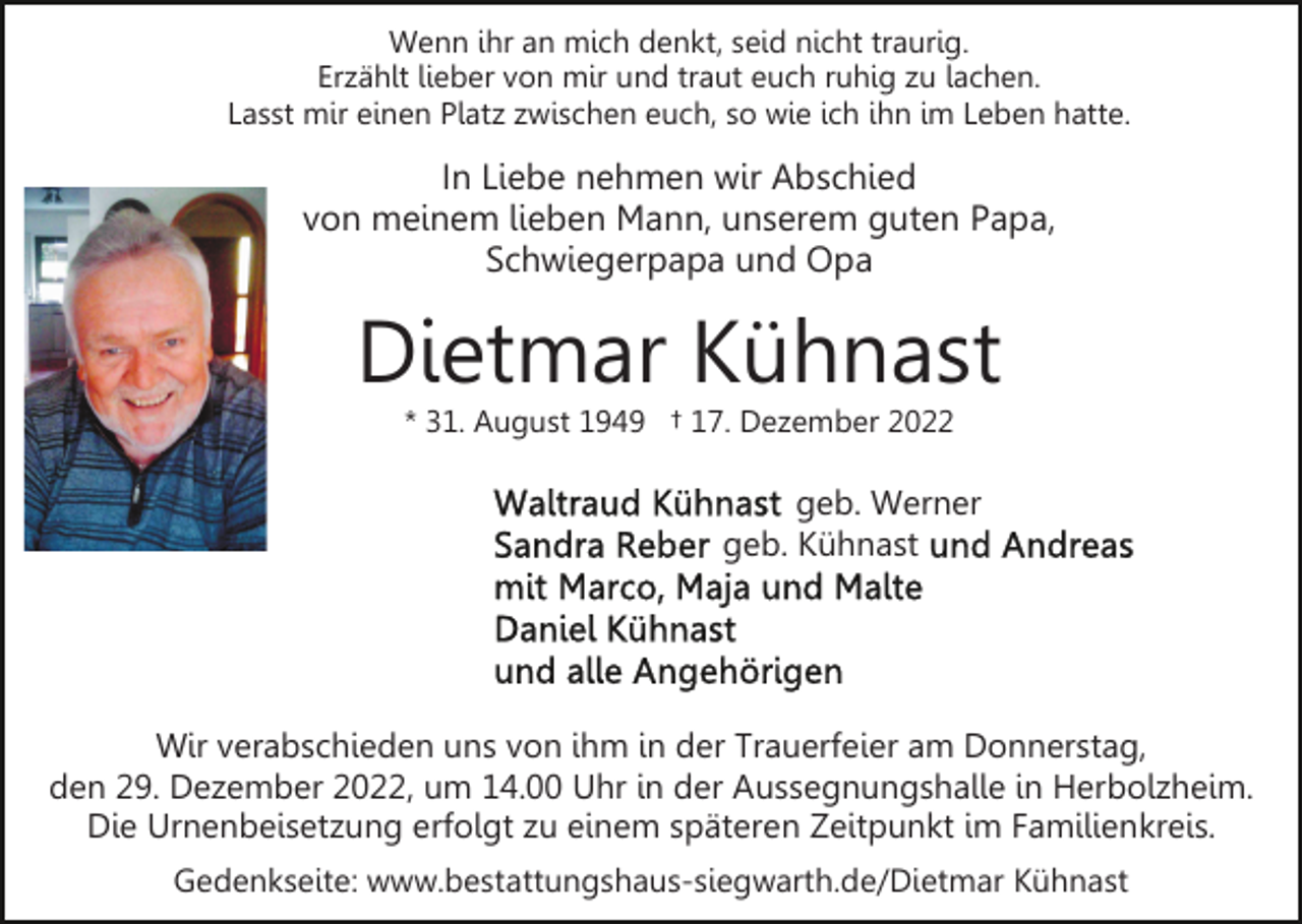 <p>Wenn ihr an mich denkt, seid nicht traurig.<br />Erzählt lieber von mir und traut euch ruhig zu lachen.<br />Lasst mir einen Platz zwischen euch, so wie ich ihn im Leben hatte.</p><p>In Liebe nehmen wir Abschied<br />von meinem lieben Mann, unserem guten Papa,<br />Schwiegerpapa und Opa</p><p>Dietmar Kühnast<br />* 31. August 1949 † 17. Dezember 2022</p><p>geb. Werner<br />geb. Kühnast</p><p>Wir verabschieden uns von ihm in der Trauerfeier am Donnerstag,<br />den 29. Dezember 2022, um 14.00 Uhr in der Aussegnungshalle in Herbolzheim.<br />Die Urnenbeisetzung erfolgt zu einem späteren Zeitpunkt im Familienkreis.<br />Gedenkseite: www.bestattungshaus-siegwarth.de/Dietmar Kühnast</p>