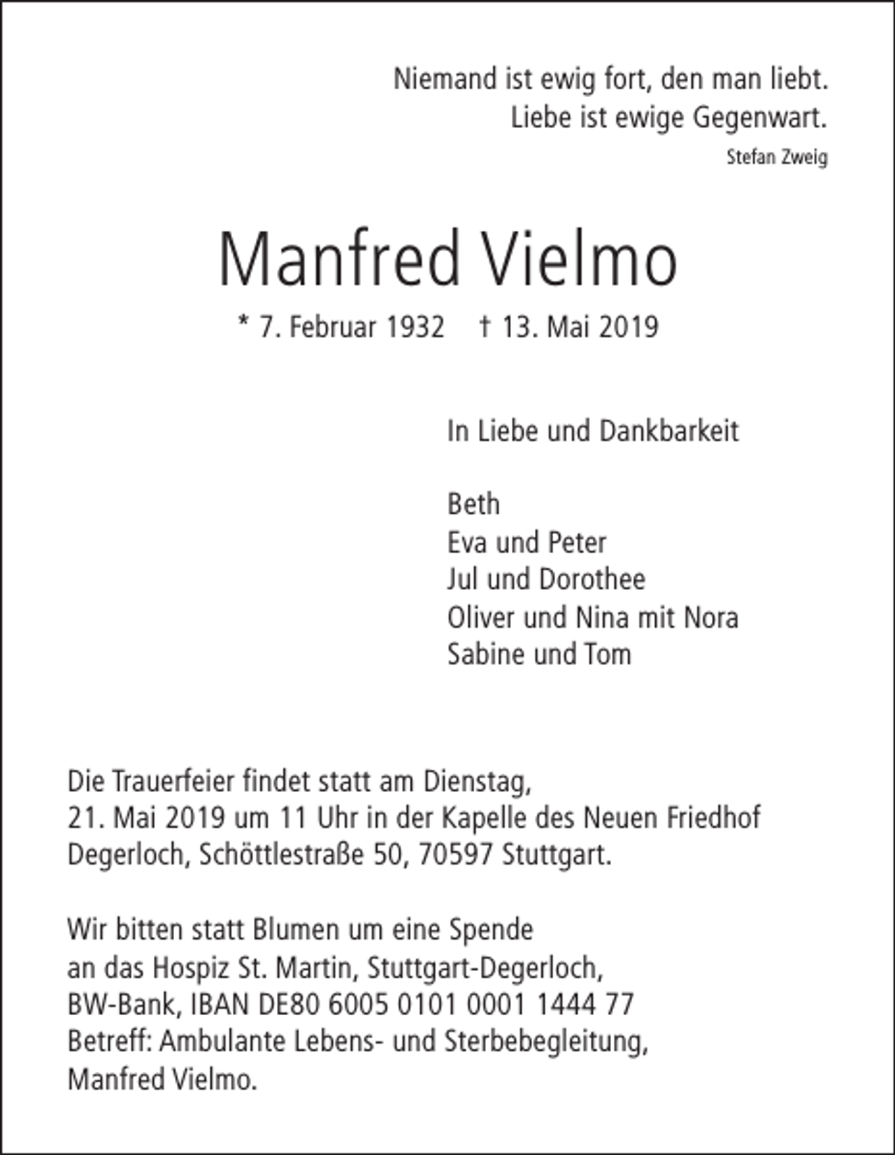 <p>Niemand ist ewig fort, den man liebt.<br />Liebe ist ewige Gegenwart.<br />Stefan Zweig</p><p>Manfred Vielmo<br />* 7. Februar 1932</p><p>† 13. Mai 2019<br />In Liebe und Dankbarkeit<br />Beth<br />Eva und Peter<br />Jul und Dorothee<br />Oliver und Nina mit Nora<br />Sabine und Tom</p><p>Die Trauerfeier findet statt am Dienstag,<br />21. Mai 2019 um 11 Uhr in der Kapelle des Neuen Friedhof<br />Degerloch, Schöttlestraße 50, 70597 Stuttgart.<br />Wir bitten statt Blumen um eine Spende<br />an das Hospiz St. Martin, Stuttgart-Degerloch,<br />BW-Bank, IBAN DE80 6005 0101 000444 77<br />Betreff: Ambulante Lebens- und Sterbebegleitung,<br />Manfred Vielmo.</p>