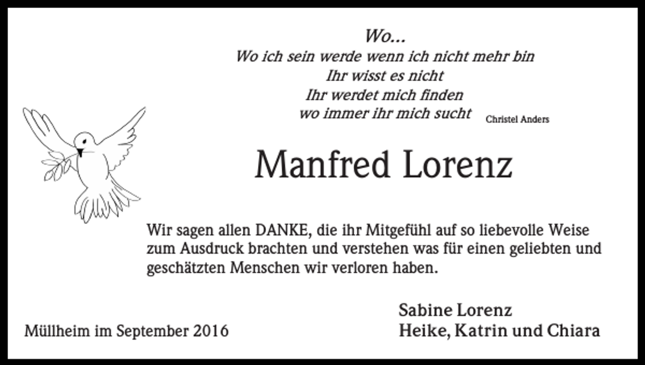 <p>Wo...<br />Wo ich sein werde wenn ich nicht mehr bin<br />Ihr wisst es nicht<br />Ihr werdet mich finden<br />wo immer ihr mich sucht Christel Anders</p><p>Manfred Lorenz<br />Wir sagen allen DANKE, die ihr Mitgefühl auf so liebevolle Weise<br />zum Ausdruck brachten und verstehen was für einen geliebten und<br />geschätzten Menschen wir verloren haben.</p><p>Müllheim im September 2016</p><p>Sabine Lorenz<br />Heike, Katrin und Chiara</p>