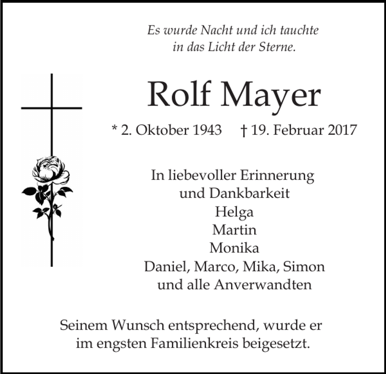 <p>Es wurde Nacht und ich tauchte<br />in das Licht der Sterne.</p><p>Rolf Mayer<br />* 2. Oktober 1943</p><p>† 19. Februar 2017</p><p>In liebevoller Erinnerung<br />und Dankbarkeit<br />Helga<br />Martin<br />Monika<br />Daniel, Marco, Mika, Simon<br />und alle Anverwandten<br />Seinem Wunsch entsprechend, wurde er<br />im engsten Familienkreis beigesetzt.</p>