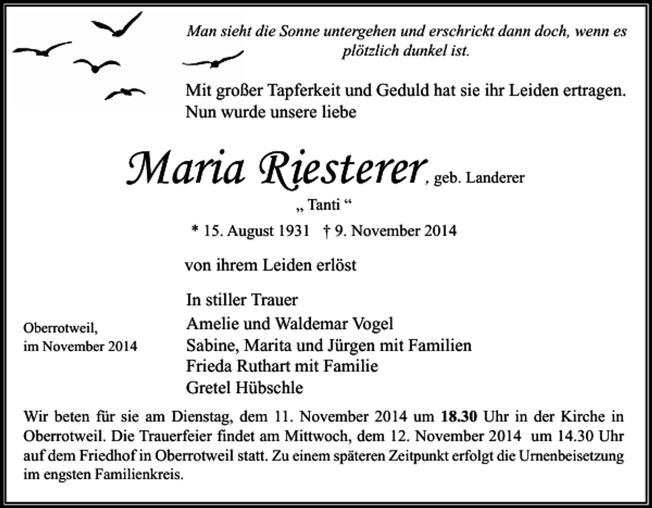 <p>Man sieht die Sonne untergehen und erschrickt dann doch, wenn es<br />plötzlich dunkel ist.</p><p>Mit großer Tapferkeit und Geduld hat sie ihr Leiden ertragen.<br />Nun wurde unsere liebe</p><p>Maria Riesterer</p><p>, geb. Landerer</p><p>„ Tanti “</p><p>* 15. August 1931 † 9. November 2014</p><p>von ihrem Leiden erlöst<br />Oberrotweil,<br />im November 2014</p><p>In stiller Trauer<br />Amelie und Waldemar Vogel<br />Sabine, Marita und Jürgen mit Familien<br />Frieda Ruthart mit Familie<br />Gretel Hübschle</p><p>Wir beten für sie am Dienstag, dem 11. November 2014 um 18.30 Uhr in der Kirche in<br />Oberrotweil. Die Trauerfeier findet am Mittwoch, dem 12. November 2014 um 14.30 Uhr<br />auf dem Friedhof in Oberrotweil statt. Zu einem späteren Zeitpunkt erfolgt die Urnenbeisetzung<br />im engsten Familienkreis.</p>