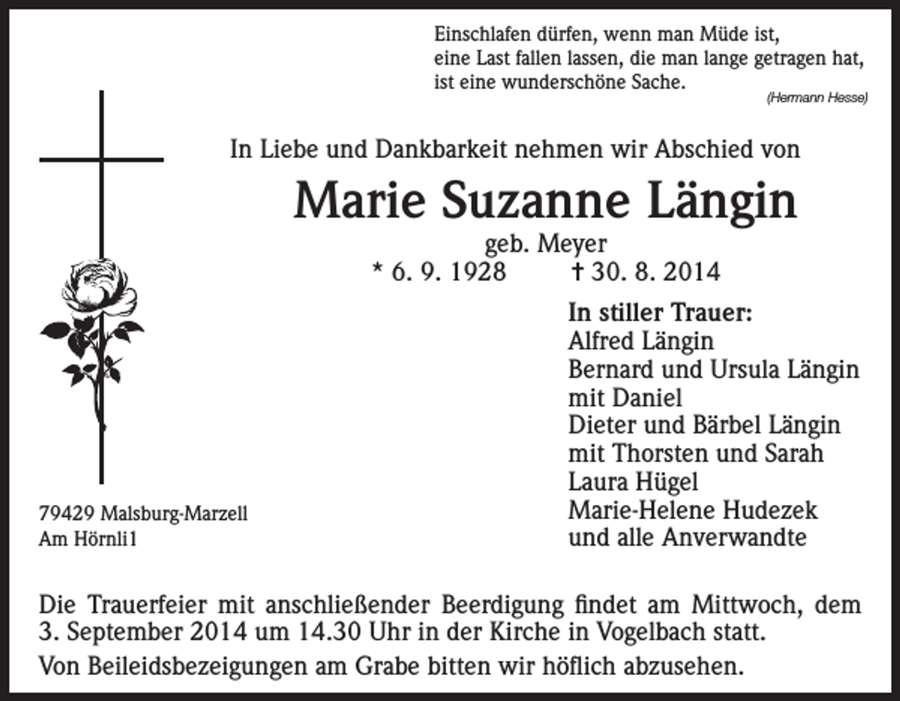 <p>Einschlafen dürfen, wenn man Müde ist,<br />eine Last fallen lassen, die man lange getragen hat,<br />ist eine wunderschöne Sache.</p><p>(Hermann Hesse)</p><p>In Liebe und Dankbarkeit nehmen wir Abschied von</p><p>Marie Suzanne Längin<br />geb. Meyer<br />* 6. 9. 1928<br />= 30. 8. 2014</p><p>79429 Malsburg-Marzell<br />Am Hörnli1</p><p>In stiller Trauer:<br />Alfred Längin<br />Bernard und Ursula Längin<br />mit Daniel<br />Dieter und Bärbel Längin<br />mit Thorsten und Sarah<br />Laura Hügel<br />Marie-Helene Hudezek<br />und alle Anverwandte</p><p>Die Trauerfeier mit anschließender Beerdigung findet am Mittwoch, dem<br />3. September 2014 um 14.30 Uhr in der Kirche in Vogelbach statt.<br />Von Beileidsbezeigungen am Grabe bitten wir höflich abzusehen.</p>