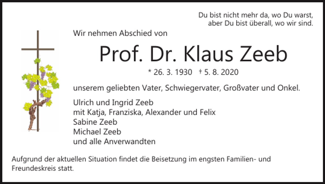 <p>Wir nehmen Abschied von</p><p>Du bist nicht mehr da, wo Du warst,<br />aber Du bist überall, wo wir sind.</p><p>Prof. Dr. Klaus Zeeb<br />* 26. 3. 1930 † 5. 8. 2020</p><p>unserem geliebten Vater, Schwiegervater, Großvater und Onkel.<br />Ulrich und Ingrid Zeeb<br />mit Katja, Franziska, Alexander und Felix<br />Sabine Zeeb<br />Michael Zeeb<br />und alle Anverwandten<br />Aufgrund der aktuellen Situation findet die Beisetzung im engsten Familien­ und<br />Freundeskreis statt.</p>