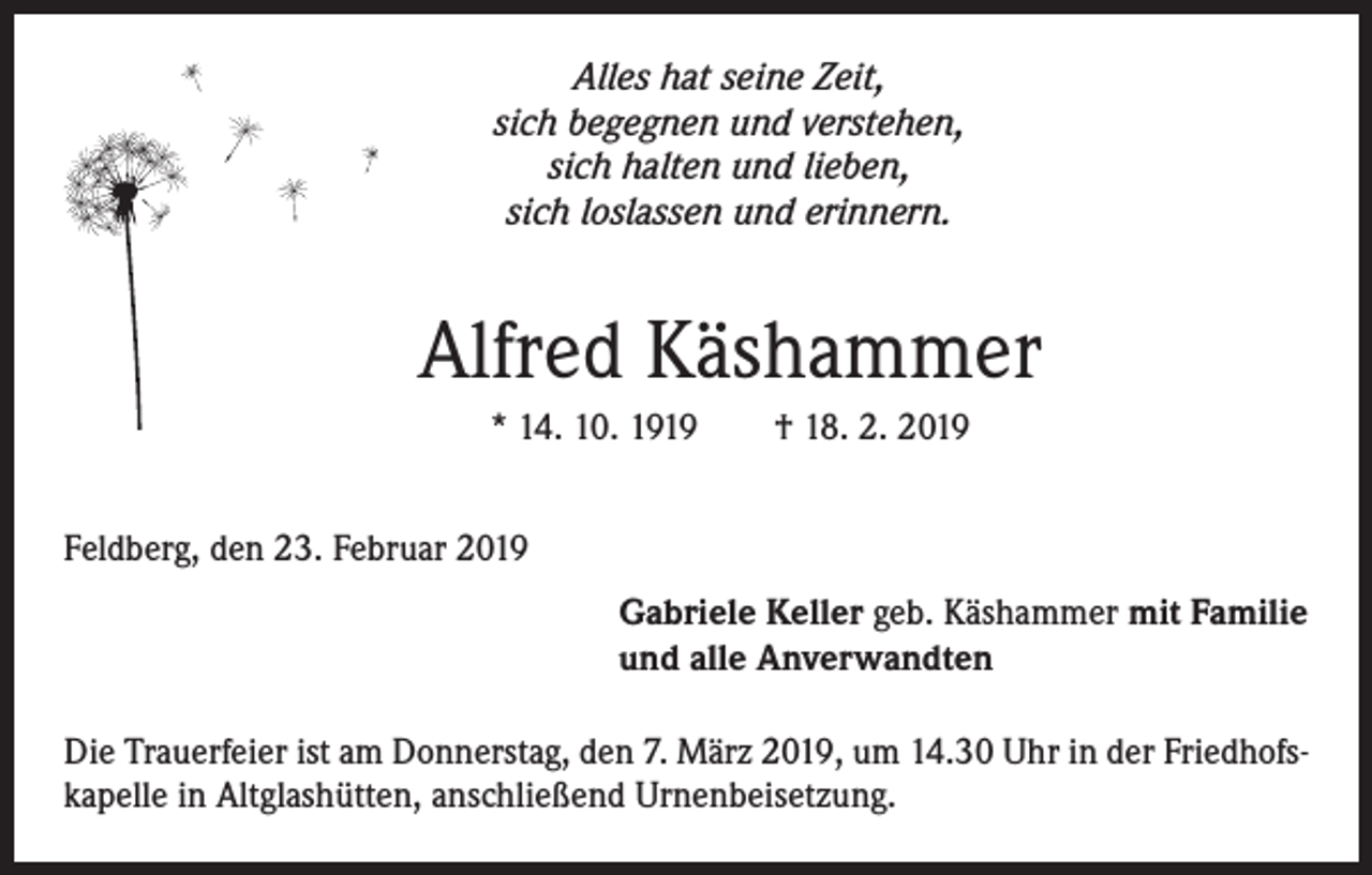 <p>Alles hat seine Zeit,<br />sich begegnen und verstehen,<br />sich halten und lieben,<br />sich loslassen und erinnern.</p><p>Alfred Käshammer<br />* 14. 10. 1919 † 18. 2. 2019<br />Feldberg, den 23. Februar 2019<br />Gabriele Keller geb. Käshammer mit Familie<br />und alle Anverwandten<br />Die Trauerfeier ist am Donnerstag, den 7. März 2019, um 14.30 Uhr in der Friedhofskapelle in Altglashütten, anschließend Urnenbeisetzung.</p>
