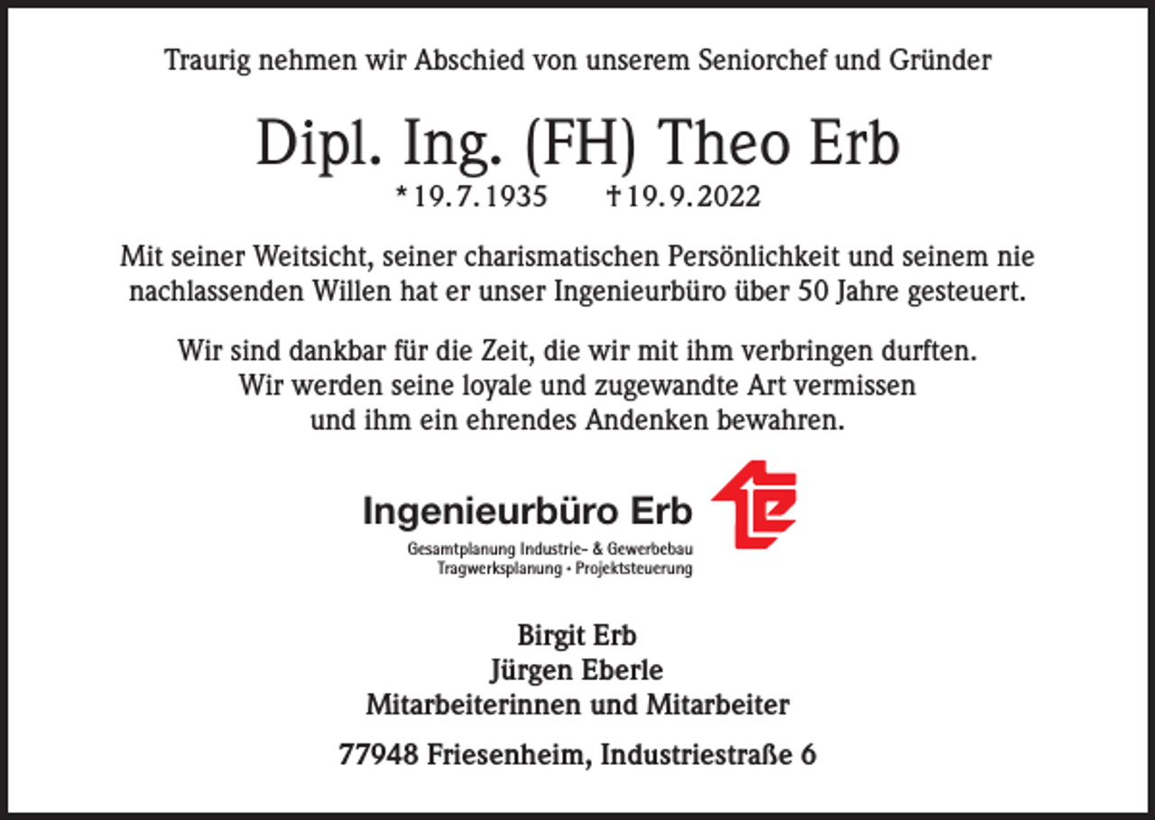 <p>Traurig nehmen wir Abschied von unserem Seniorchef und Gründer</p><p>Dipl. Ing. (FH) Theo Erb<br />* 19. 7. 1935 † 19. 9. 2022<br />Mit seiner Weitsicht, seiner charismatischen Persönlichkeit und seinem nie<br />nachlassenden Willen hat er unser Ingenieurbüro über 50 Jahre gesteuert.<br />Wir sind dankbar für die Zeit, die wir mit ihm verbringen durften.<br />Wir werden seine loyale und zugewandte Art vermissen<br />und ihm ein ehrendes Andenken bewahren.</p><p>Ingenieurbüro Erb<br />Gesamtplanung Industrie- &amp; Gewerbebau<br />Tragwerksplanung · Projektsteuerung</p><p>Birgit Erb<br />Jürgen Eberle<br />Mitarbeiterinnen und Mitarbeiter<br />77948 Friesenheim, Industriestraße 6</p>