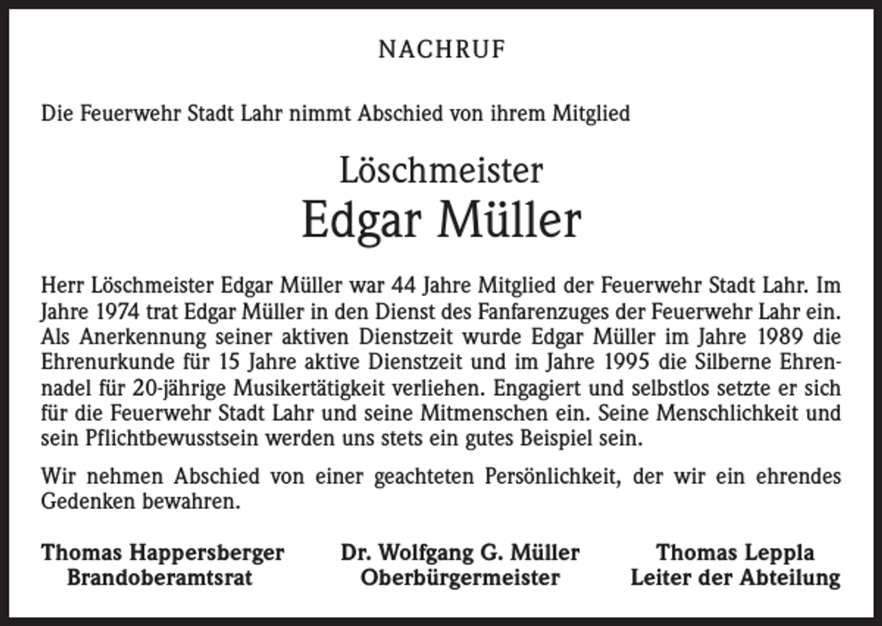 <p>NACHRUF<br />Die Feuerwehr Stadt Lahr nimmt Abschied von ihrem Mitglied</p><p>Löschmeister</p><p>Edgar Müller<br />Herr Löschmeister Edgar Müller war 44 Jahre Mitglied der Feuerwehr Stadt Lahr. Im<br />Jahre 1974 trat Edgar Müller in den Dienst des Fanfarenzuges der Feuerwehr Lahr ein.<br />Als Anerkennung seiner aktiven Dienstzeit wurde Edgar Müller im Jahre 1989 die<br />Ehrenurkunde für 15 Jahre aktive Dienstzeit und im Jahre 1995 die Silberne Ehren­<br />nadel für 20-jährige Musikertätigkeit verliehen. Engagiert und selbstlos setzte er sich<br />für die Feuerwehr Stadt Lahr und seine Mitmenschen ein. Seine Menschlichkeit und<br />sein Pflichtbewusstsein werden uns stets ein gutes Beispiel sein.<br />Wir nehmen Abschied von einer geachteten Persönlichkeit, der wir ein ehrendes<br />Gedenken bewahren.<br />Thomas Happersberger<br />Brandoberamtsrat</p><p>Dr. Wolfgang G. Müller<br />Oberbürgermeister</p><p>Thomas Leppla<br />Leiter der Abteilung</p>