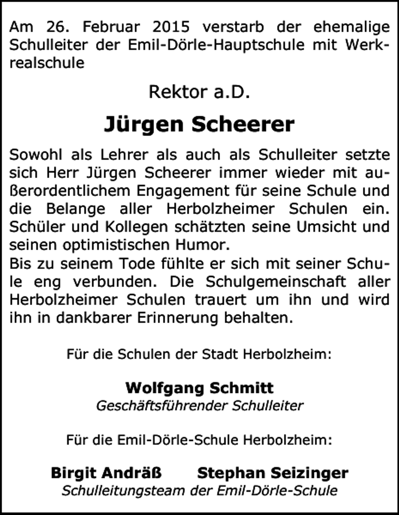 <p>Am 26. Februar 2015 verstarb der ehemalige<br />Schulleiter der Emil-Dörle-Hauptschule mit Werkrealschule</p><p>Rektor a.D.</p><p>Jürgen Scheerer<br />Sowohl als Lehrer als auch als Schulleiter setzte<br />sich Herr Jürgen Scheerer immer wieder mit außerordentlichem Engagement für seine Schule und<br />die Belange aller Herbolzheimer Schulen ein.<br />Schüler und Kollegen schätzten seine Umsicht und<br />seinen optimistischen Humor.<br />Bis zu seinem Tode fühlte er sich mit seiner Schule eng verbunden. Die Schulgemeinschaft aller<br />Herbolzheimer Schulen trauert um ihn und wird<br />ihn in dankbarer Erinnerung behalten.<br />Für die Schulen der Stadt Herbolzheim:</p><p>Wolfgang Schmitt<br />Geschäftsführender Schulleiter<br />Für die Emil-Dörle-Schule Herbolzheim:</p><p>Birgit Andräß</p><p>Stephan Seizinger</p><p>Schulleitungsteam der Emil-Dörle-Schule</p>