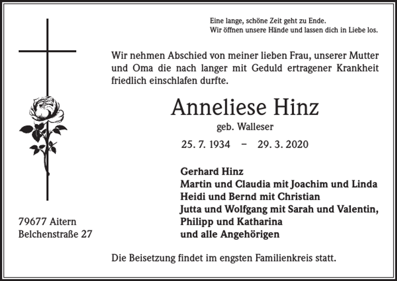 <p>Eine lange, schöne Zeit geht zu Ende.<br />Wir öffnen unsere Hände und lassen dich in Liebe los.</p><p>Wir nehmen Abschied von meiner lieben Frau, unserer Mutter<br />und Oma die nach langer mit Geduld ertragener Krankheit<br />friedlich einschlafen durfte.</p><p>Anneliese Hinz<br />geb. Walleser</p><p>25. 7. 1934 – 29. 3. 2020</p><p>79677 Aitern<br />Belchenstraße 27</p><p>Gerhard Hinz<br />Martin und Claudia mit Joachim und Linda<br />Heidi und Bernd mit Christian<br />Jutta und Wolfgang mit Sarah und Valentin,<br />Philipp und Katharina<br />und alle Angehörigen<br />Die Beisetzung findet im engsten Familienkreis statt.</p>