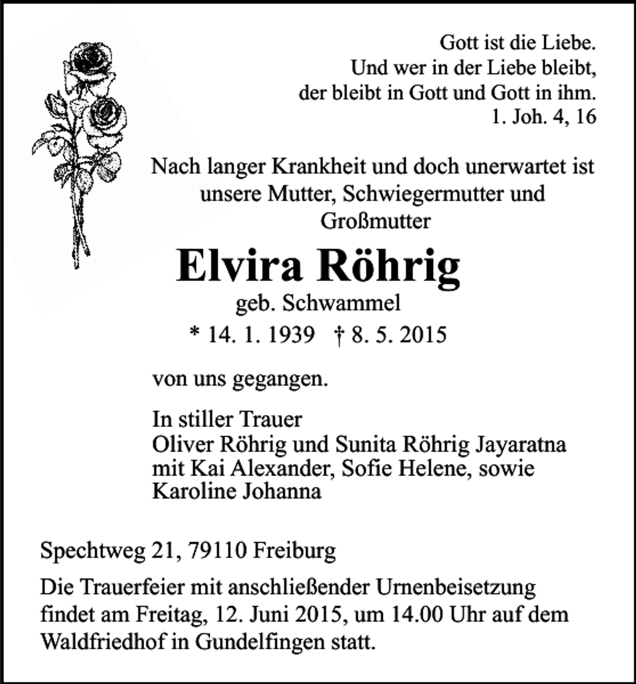<p>Gott ist die Liebe.<br />Und wer in der Liebe bleibt,<br />der bleibt in Gott und Gott in ihm.<br />1. Joh. 4, 16</p><p>Nach langer Krankheit und doch unerwartet ist<br />unsere Mutter, Schwiegermutter und<br />Großmutter</p><p>Elvira Röhrig<br />geb. Schwammel<br />* 14. 1. 1939 † 8. 5. 2015</p><p>von uns gegangen.</p><p>In stiller Trauer<br />Oliver Röhrig und Sunita Röhrig Jayaratna<br />mit Kai Alexander, Sofie Helene, sowie<br />Karoline Johanna<br />Spechtweg 21, 79110 Freiburg<br />Die Trauerfeier mit anschließender Urnenbeisetzung<br />findet am Freitag, 12. Juni 2015, um 14.00 Uhr auf dem<br />Waldfriedhof in Gundelfingen statt.</p>