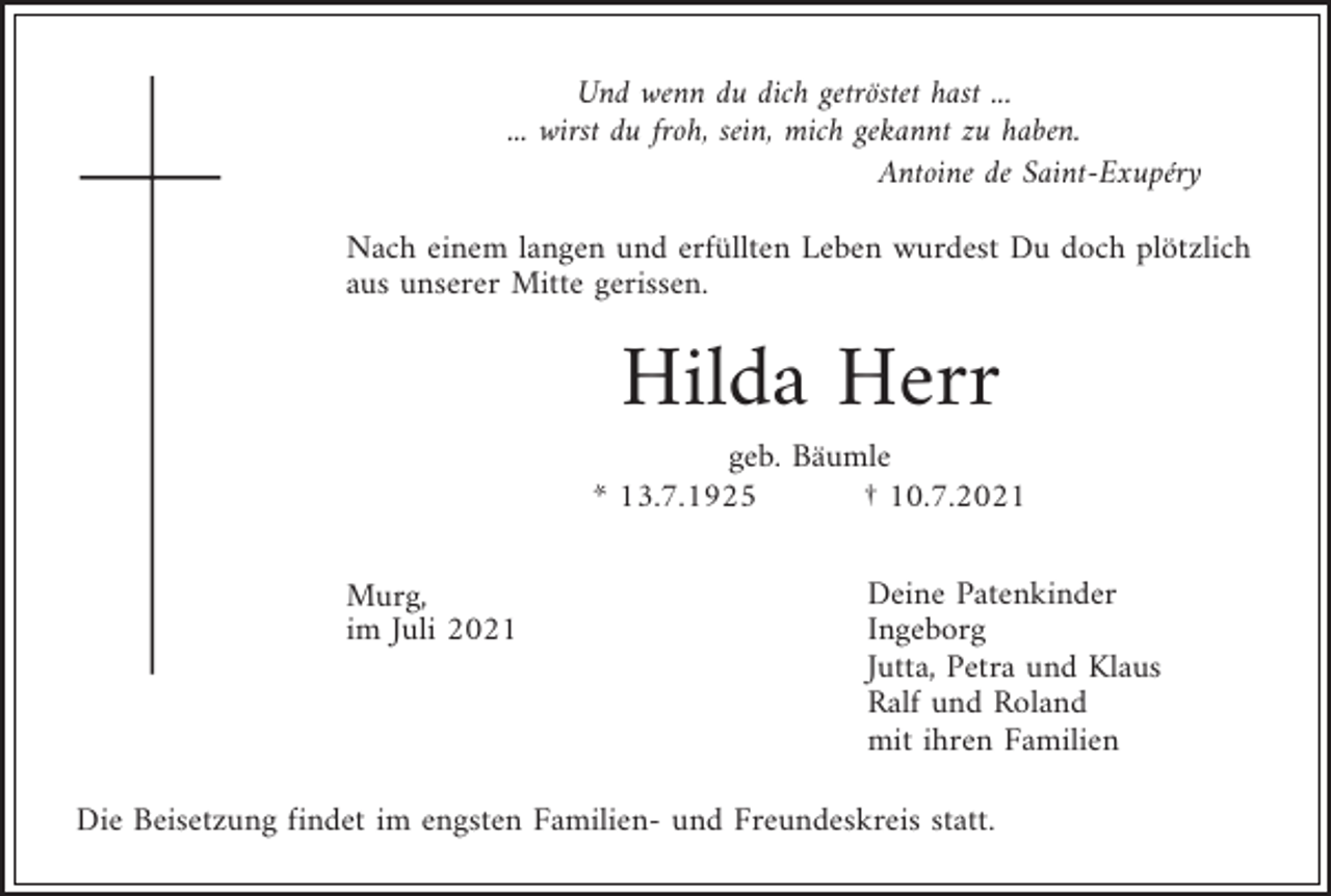 <p>Und wenn du dich getröstet hast ...<br />... wirst du froh, sein, mich gekannt zu haben.<br />Antoine de Saint-Exupéry<br />Nach einem langen und erfüllten Leben wurdest Du doch plötzlich<br />aus unserer Mitte gerissen.</p><p>Hilda Herr<br />geb. Bäumle<br />* 13.7.1925<br />† 10.7.2021<br />Murg,<br />im Juli 2021</p><p>Deine Patenkinder<br />Ingeborg<br />Jutta, Petra und Klaus<br />Ralf und Roland<br />mit ihren Familien</p><p>Die Beisetzung findet im engsten Familien- und Freundeskreis statt.</p>