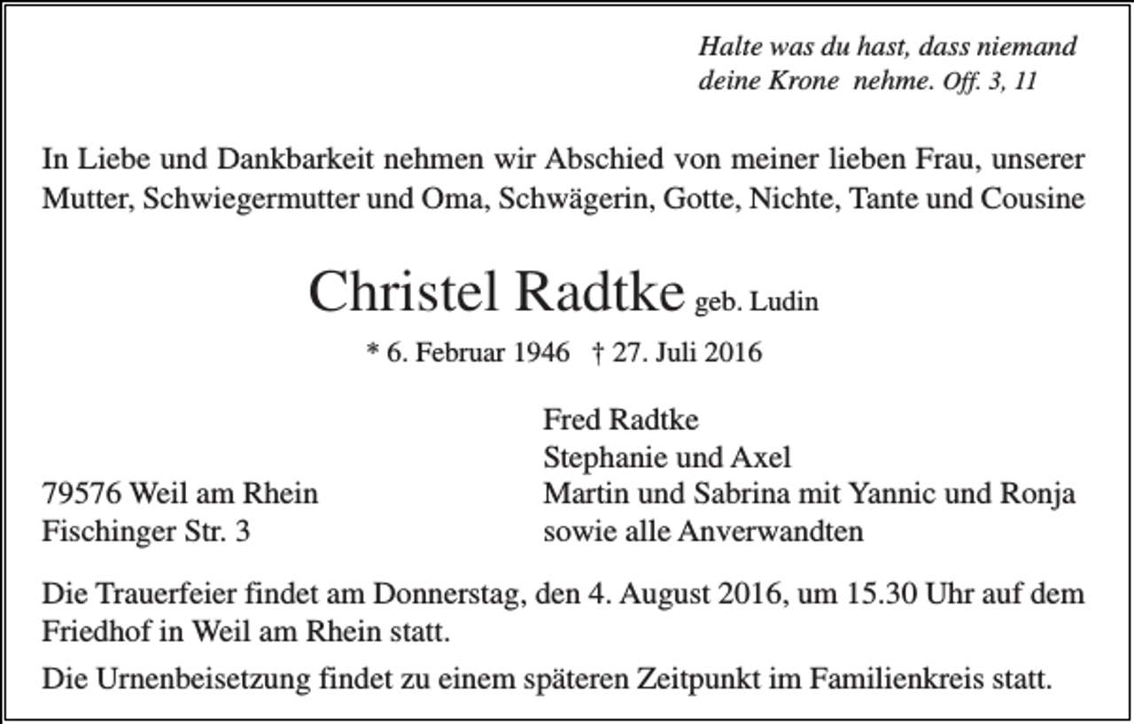 <p>Halte was du hast, dass niemand<br />deine Krone nehme. Off. 3, 11</p><p>In Liebe und Dankbarkeit nehmen wir Abschied von meiner lieben Frau, unserer<br />Mutter, Schwiegermutter und Oma, Schwägerin, Gotte, Nichte, Tante und Cousine</p><p>Christel Radtke geb. Ludin<br />* 6. Februar 1946 † 27. Juli 2016</p><p>79576 Weil am Rhein<br />Fischinger Str. 3</p><p>Fred Radtke<br />Stephanie und Axel<br />Martin und Sabrina mit Yannic und Ronja<br />sowie alle Anverwandten</p><p>Die Trauerfeier findet am Donnerstag, den 4. August 2016, um 15.30 Uhr auf dem<br />Friedhof in Weil am Rhein statt.<br />Die Urnenbeisetzung findet zu einem späteren Zeitpunkt im Familienkreis statt.</p>