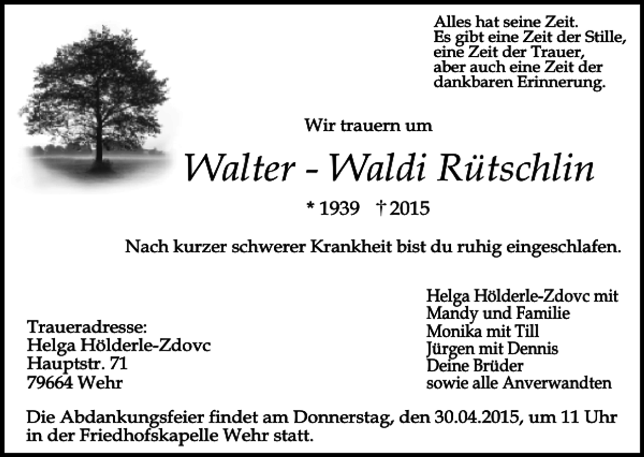 <p>Alles hat seine Zeit.<br />Es gibt eine Zeit der Stille,<br />eine Zeit der Trauer,<br />aber auch eine Zeit der<br />dankbaren Erinnerung.</p><p>Wir trauern um</p><p>Walter - Waldi Rütschlin<br />* 1939</p><p>2015</p><p>Nach kurzer schwerer Krankheit bist du ruhig eingeschlafen.</p><p>Traueradresse:<br />Helga Hölderle-Zdovc<br />Hauptstr. 71<br />79664 Wehr</p><p>Helga Hölderle-Zdovc mit<br />Mandy und Familie<br />Monika mit Till<br />Jürgen mit Dennis<br />Deine Brüder<br />sowie alle Anverwandten</p><p>Die Abdankungsfeier findet am Donnerstag, den 30.04.2015, um 11 Uhr<br />in der Friedhofskapelle Wehr statt.</p>
