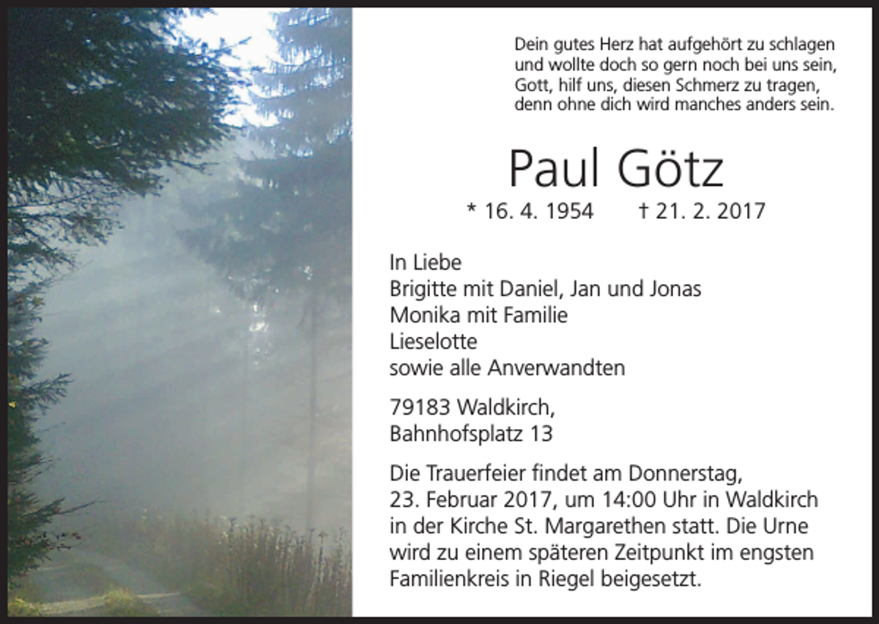 <p>Dein gutes Herz hat aufgehört zu schlagen<br />und wollte doch so gern noch bei uns sein,<br />Gott, hilf uns, diesen Schmerz zu tragen,<br />denn ohne dich wird manches anders sein.</p><p>Paul Götz<br />* 16. 4. 1954 † 21. 2. 2017<br />In Liebe<br />Brigitte mit Daniel, Jan und Jonas<br />Monika mit Familie<br />Lieselotte<br />sowie alle Anverwandten<br />79183 Waldkirch,<br />Bahnhofsplatz 13<br />Die Trauerfeier findet am Donnerstag,<br />23. Februar 2017, um 14:00 Uhr in Waldkirch<br />in der Kirche St. Margarethen statt. Die Urne<br />wird zu einem späteren Zeitpunkt im engsten<br />Familienkreis in Riegel beigesetzt.</p>