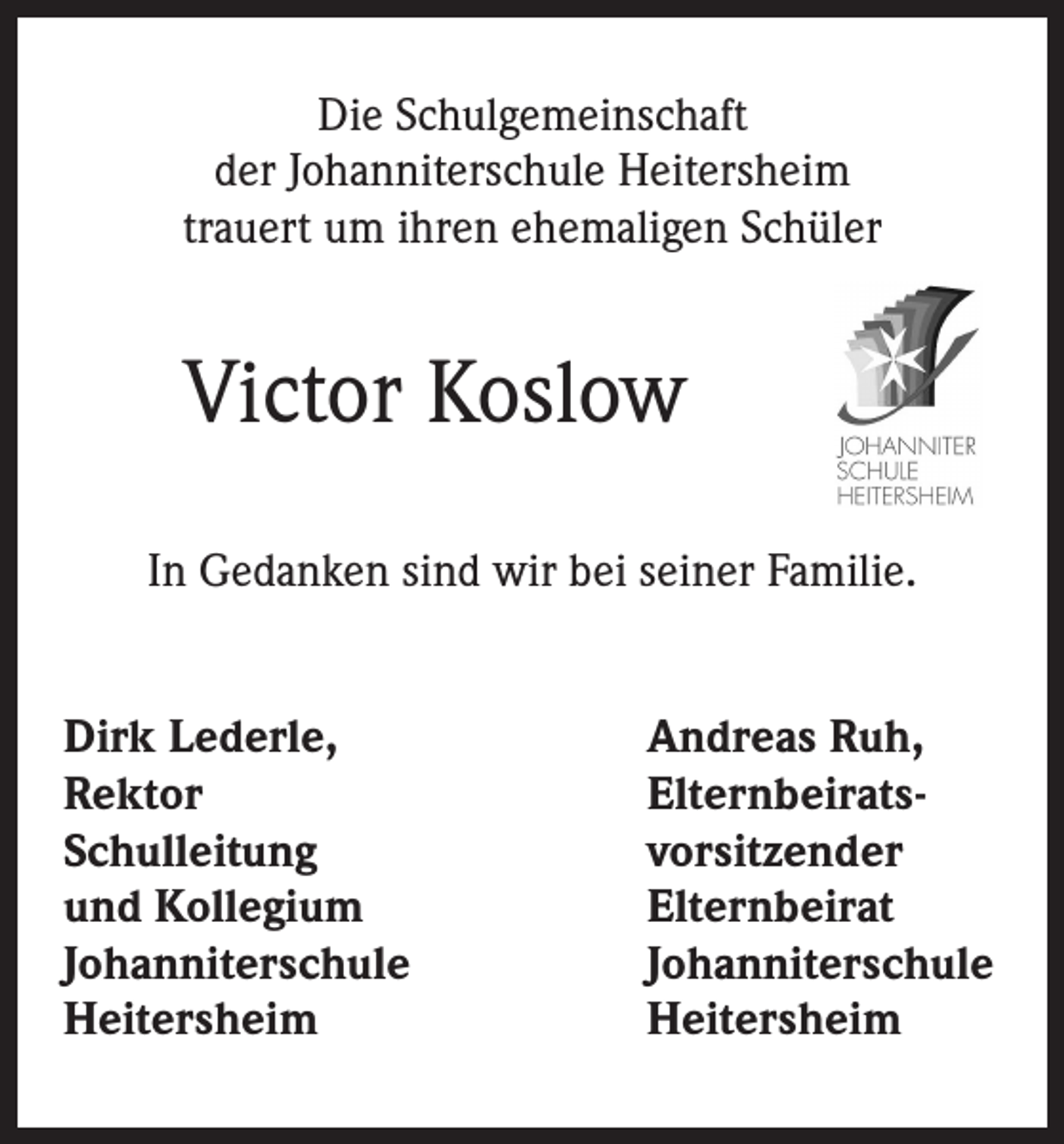 <p>Die Schulgemeinschaft<br />der Johanniterschule Heitersheim<br />trauert um ihren ehemaligen Schüler</p><p>Victor Koslow<br />In Gedanken sind wir bei seiner Familie.<br />Dirk Lederle,<br />Rektor<br />Schulleitung<br />und Kollegium<br />Johanniterschule<br />Heitersheim</p><p>Andreas Ruh,<br />Elternbeiratsvorsitzender<br />Elternbeirat<br />Johanniterschule<br />Heitersheim</p>
