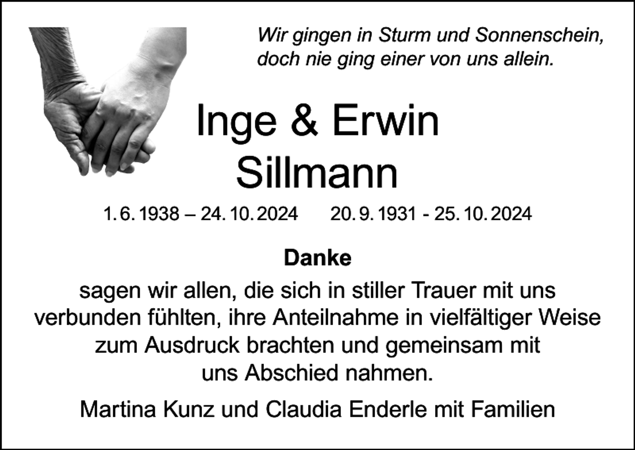 <p>Wir gingen in Sturm und Sonnenschein,<br />doch nie ging einer von uns allein.</p><p>Inge &amp; Erwin<br />Sillmann</p><p>1. 6. 1938 – 24. 10. 2024</p><p>20. 9. 1931 - 25. 10. 2024</p><p>Danke<br />sagen wir allen, die sich in stiller Trauer mit uns<br />verbunden fühlten, ihre Anteilnahme in vielfältiger Weise<br />zum Ausdruck brachten und gemeinsam mit<br />uns Abschied nahmen.<br />Martina Kunz und Claudia Enderle mit Familien</p>