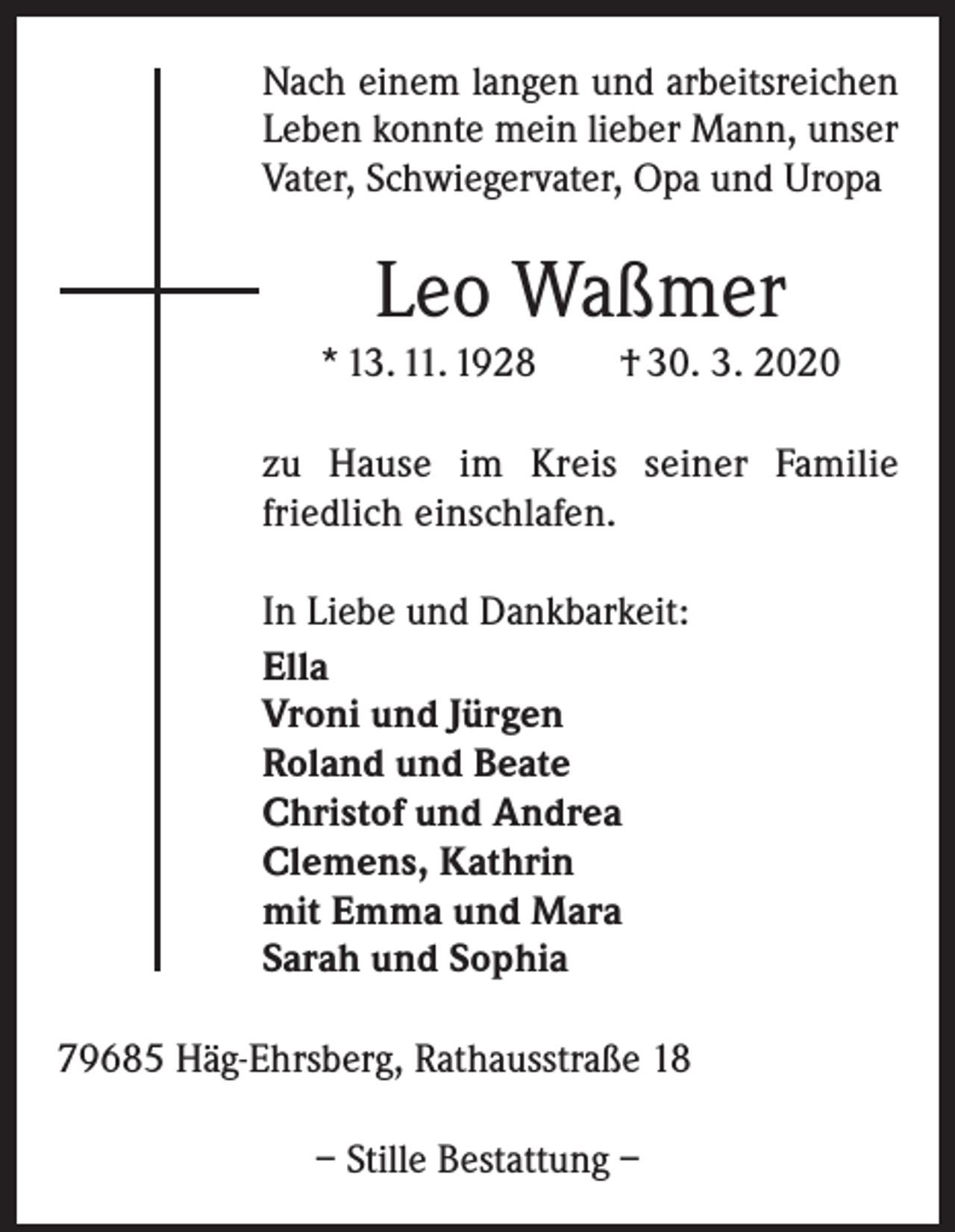 <p>Nach einem langen und arbeitsreichen<br />Leben konnte mein lieber Mann, unser<br />Vater, Schwiegervater, Opa und Uropa</p><p>Leo Waßmer<br />* 13. 11. 1928 † 30. 3. 2020<br />zu Hause im Kreis seiner Familie<br />­friedlich einschlafen.<br />In Liebe und Dankbarkeit:<br />Ella<br />Vroni und Jürgen<br />Roland und Beate<br />Christof und Andrea<br />Clemens, Kathrin<br />mit Emma und Mara<br />Sarah und Sophia<br />79685 Häg-Ehrsberg, Rathausstraße 18<br />– Stille Bestattung –</p>