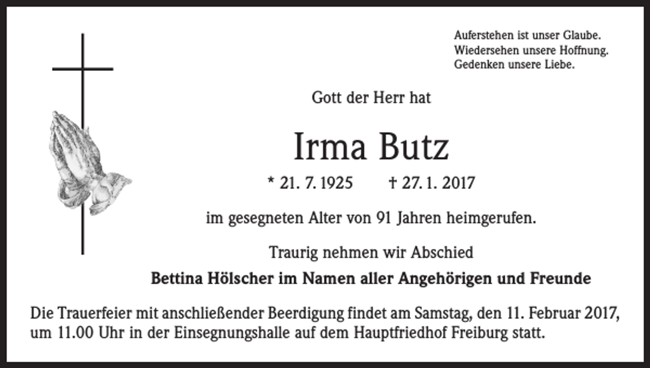 <p>Auferstehen ist unser Glaube.<br />Wiedersehen unsere Hoffnung.<br />Gedenken unsere Liebe.</p><p>Gott der Herr hat</p><p>Irma Butz<br />* 21. 7. 1925 † 27. 1. 2017<br />im gesegneten Alter von 91 Jahren heimgerufen.<br />Traurig nehmen wir Abschied<br />Bettina Hölscher im Namen aller Angehörigen und Freunde<br />Die Trauerfeier mit anschließender Beerdigung findet am Samstag, den 11. Februar 2017,<br />um 11.00 Uhr in der Einsegnungshalle auf dem Hauptfriedhof Freiburg statt.</p>