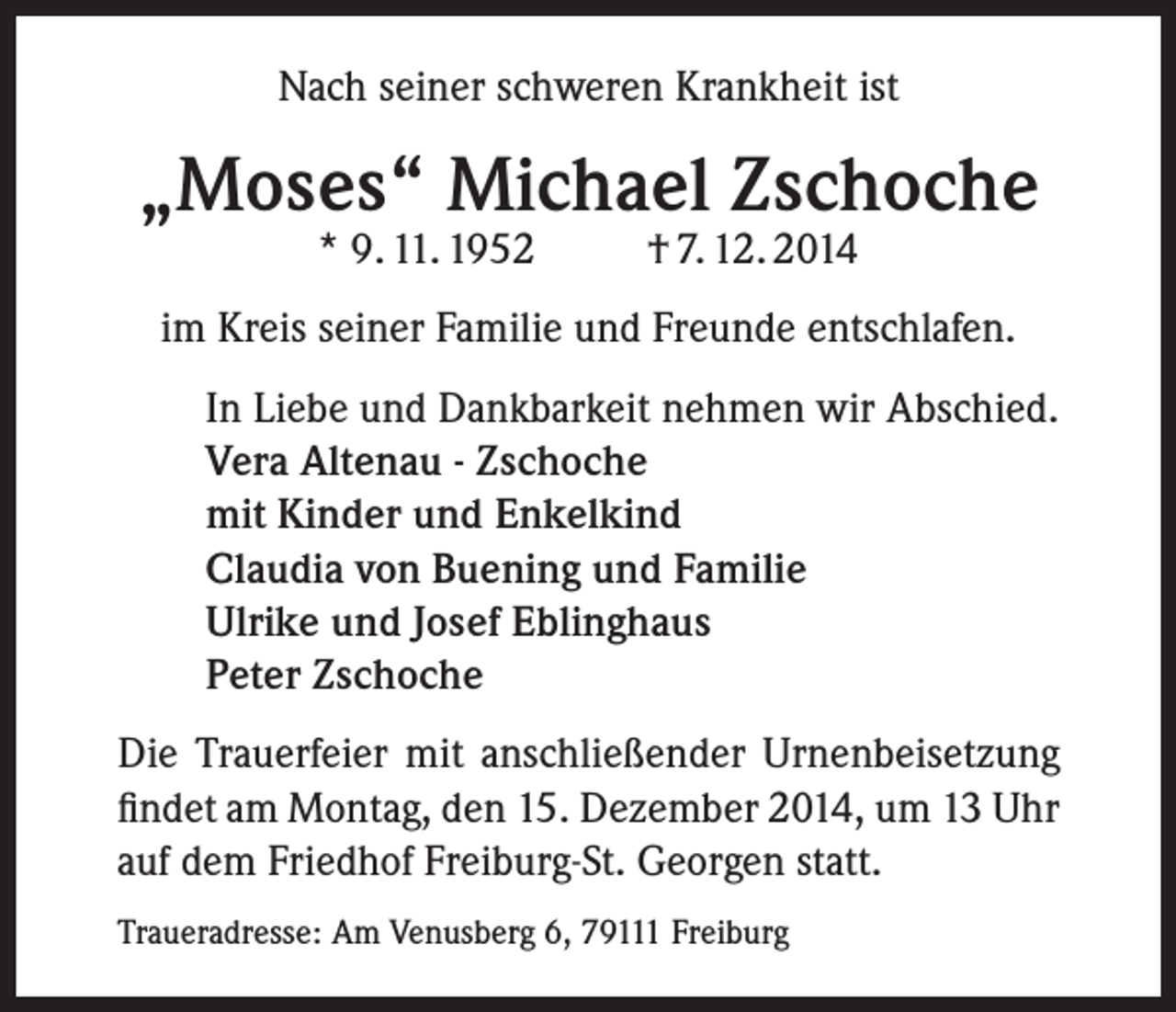 <p>Nach seiner schweren Krankheit ist</p><p>„Moses“ Michael Zschoche<br />* 9. 11. 1952</p><p>† 7. 12. 2014</p><p>im Kreis seiner Familie und Freunde entschlafen.<br />In Liebe und Dankbarkeit nehmen wir Abschied.<br />Vera Altenau - Zschoche<br />mit Kinder und Enkelkind<br />Claudia von Buening und Familie<br />Ulrike und Josef Eblinghaus<br />Peter Zschoche<br />Die Trauerfeier mit anschließender Urnenbeisetzung<br />findet am Montag, den 15. Dezember 2014, um 13 Uhr<br />auf dem Friedhof Freiburg-St. Georgen statt.<br />Traueradresse: Am Venusberg 6, 79111 Freiburg</p>