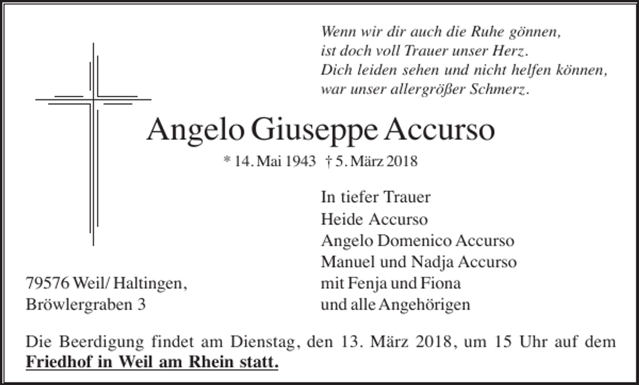 <p>Wenn wir dir auch die Ruhe gönnen,<br />ist doch voll Trauer unser Herz.<br />Dich leiden sehen und nicht helfen können,<br />war unser allergrößer Schmerz.</p><p>Angelo Giuseppe Accurso<br />* 14. Mai 1943 † 5. März 2018</p><p>79576 Weil/ Haltingen,<br />Bröwlergraben 3</p><p>In tiefer Trauer<br />Heide Accurso<br />Angelo Domenico Accurso<br />Manuel und Nadja Accurso<br />mit Fenja und Fiona<br />und alle Angehörigen</p><p>Die Beerdigung findet am Dienstag, den 13. März 2018, um 15 Uhr auf dem<br />Friedhof in Weil am Rhein statt.</p>