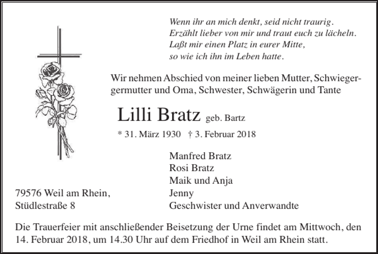 <p>Wenn ihr an mich denkt, seid nicht traurig.<br />Erzählt lieber von mir und traut euch zu lächeln.<br />Laßt mir einen Platz in eurer Mitte,<br />so wie ich ihn im Leben hatte.</p><p>Wir nehmen Abschied von meiner lieben Mutter, Schwiegergermutter und Oma, Schwester, Schwägerin und Tante</p><p>Lilli Bratz geb. Bartz<br />* 31. März 1930 † 3. Februar 2018</p><p>79576 Weil am Rhein,<br />Stüdlestraße 8</p><p>Manfred Bratz<br />Rosi Bratz<br />Maik und Anja<br />Jenny<br />Geschwister und Anverwandte</p><p>Die Trauerfeier mit anschließender Beisetzung der Urne findet am Mittwoch, den<br />14. Februar 2018, um 14.30 Uhr auf dem Friedhof in Weil am Rhein statt.</p>