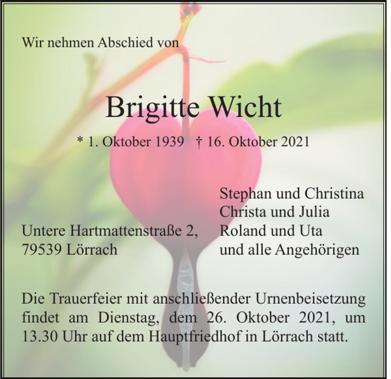 <p>Wir nehmen Abschied von</p><p>Brigitte Wicht<br />* 1. Oktober 1939 † 16. Oktober 2021</p><p>Untere Hartmattenstraße 2,<br />79539 Lörrach</p><p>Stephan und Christina<br />Christa und Julia<br />Roland und Uta<br />und alle Angehörigen</p><p>Die Trauerfeier mit anschließender Urnenbeisetzung<br />findet am Dienstag, dem 26. Oktober 2021, um<br />13.30 Uhr auf dem Hauptfriedhof in Lörrach statt.</p>