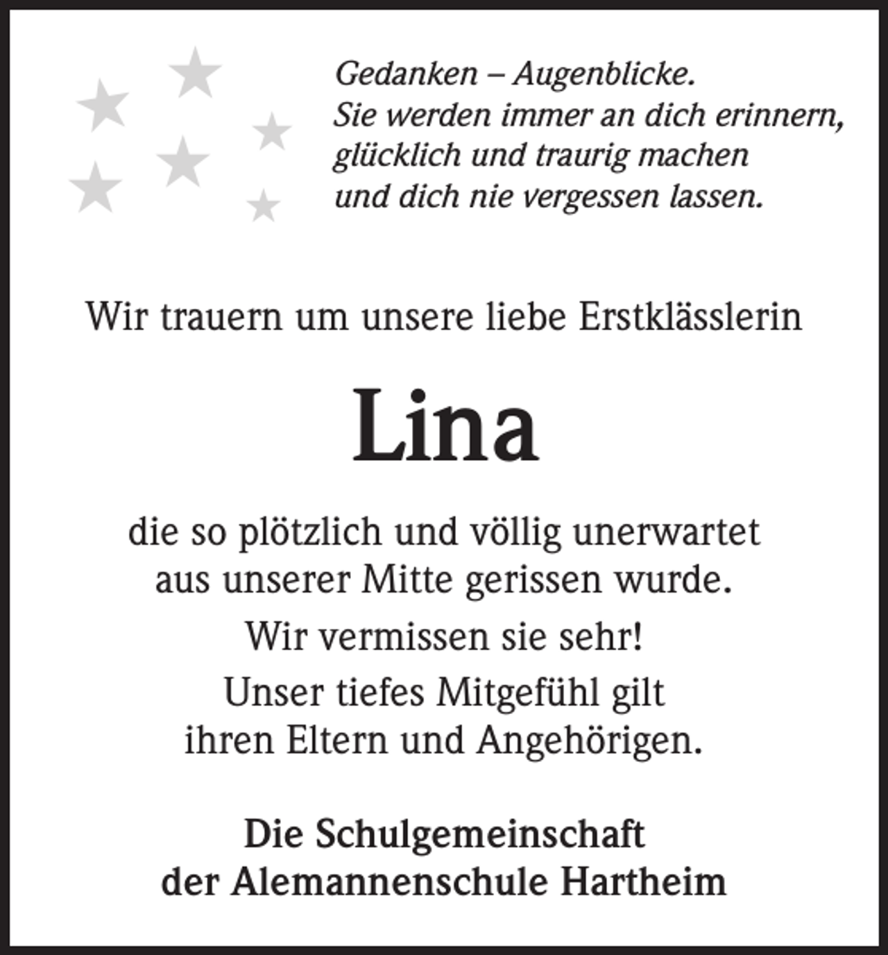 <p>★★★<br />★★ ★</p><p>Gedanken – Augenblicke.<br />Sie werden immer an dich erinnern,<br />glücklich und traurig machen<br />und dich nie vergessen lassen.</p><p>Wir trauern um unsere liebe Erstklässlerin</p><p>Lina<br />die so plötzlich und völlig unerwartet<br />aus unserer Mitte gerissen wurde.<br />Wir vermissen sie sehr!<br />Unser tiefes Mitgefühl gilt<br />ihren Eltern und Angehörigen.<br />Die Schulgemeinschaft<br />der Alemannenschule Hartheim</p>